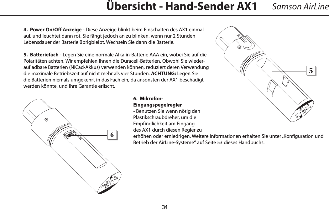 Samson AirLine4.  Power On/Off Anzeige - Diese Anzeige blinkt beim Einschalten des AX1 einmal auf, und leuchtet dann rot. Sie fängt jedoch an zu blinken, wenn nur 2 Stunden Lebensdauer der Batterie übrigbleibt. Wechseln Sie dann die Batterie. 5.  Batteriefach - Legen Sie eine normale Alkalin-Batterie AAA ein, wobei Sie auf die Polaritäten achten. Wir empfehlen Ihnen die Duracell-Batterien. Obwohl Sie wieder-aufladbare Batterien (NiCad-Akkus) verwenden können, reduziert deren Verwendung die maximale Betriebszeit auf nicht mehr als vier Stunden. ACHTUNG: Legen Sie die Batterien niemals umgekehrt in das Fach ein, da ansonsten der AX1 beschädigt werden könnte, und Ihre Garantie erlischt.6.  Mikrofon-Eingangspegelregler - Benutzen Sie wenn nötig den Plastikschraubdreher, um die Empfindlichkeit am Eingang des AX1 durch diesen Regler zu erhöhen oder erniedrigen. Weitere Informationen erhalten Sie unter „Konfiguration und Betrieb der AirLine-Systeme“ auf Seite 53 dieses Handbuchs.Übersicht - Hand-Sender AX1+_AF LEVELMINMAXDEUTSCHE  34