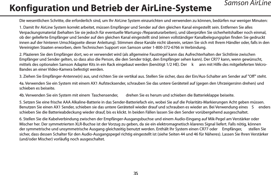 Samson AirLineDie wesentlichen Schritte, die erforderlich sind, um Ihr AirLine System einzurichten und verwenden zu können, bedürfen nur weniger Minuten:1. Damit Ihr AirLine System korrekt arbeitet, müssen Empfänger und Sender auf den gleichen Kanal eingestellt sein. Entfernen Sie alles Verpackungsmaterial (behalten Sie sie jedoch für eventuelle Wartungs-/Reparaturarbeiten), und überprüfen Sie sicherheitshalber noch einmal, ob der gelieferte Empfänger und Sender auf den gleichen Kanal eingestellt sind (einen vollständiger Kanalbelegungsplan finden Sie gedruckt innen auf der hinteren Umschlagseite dieser Anleitung). Stimmen diese Kanäle nicht überein, setzen Sie sich mit Ihrem Händler oder, falls in den Vereinigten Staaten erworben, dem Technischen Support von Samson unter 1-800-372-6766 in Verbindung.2. Plazieren Sie den Empfänger dort, wo er verwendet wird (als allgemeine Faustregel kann das Aufrechterhalten der Sichtlinie zwischen Empfänger und Sender gelten, so dass also die Person, die den Sender trägt, den Empfänger sehen kann). Der CR77 kann, wenn gewünscht, mittels des optionalen Samson Adapter Kits in ein Rack eingebaut werden (benötigt 1/2 HE). Der   k ann mit Hilfe des mitgelieferten Velcro-Bandes an einer Video-Kamera befestigt werden.3. Ziehen Sie Empfänger-Antenne(n) aus, und richten Sie sie vertikal aus. Stellen Sie sicher, dass der Ein/Aus-Schalter am Sender auf &quot;Off&quot; steht.4a. Verwenden Sie ein System mit einem AX1 Aufstecksender, schrauben Sie das untere Geräteteil auf (gegen den Uhrzeigersinn drehen) und schieben es beiseite.4b. Verwenden Sie ein System mit einem  Taschensender,  drehen Sie es herum und schieben die Batterieklappe beiseite.5. Setzen Sie eine frische AAA Alkaline-Batterie in das Sender-Batteriefach ein, wobei Sie auf die Polaritäts-Markierungen Acht geben müssen. Benutzen Sie einen AX1 Sender, schieben sie das untere Geräteteil wieder drauf und schrauben es wieder an. Bei Verwendung eines   S enders schieben Sie die Batterieabdeckung wieder drauf, bis es klickt. In beiden Fällen lassen Sie den Sender vorübergehend ausgeschaltet.6. Stellen Sie die Kabelverbindung zwischen der Empfänger-Ausgangsbuchse und einem Audio-Eingang auf Mik-Pegel am Verstärker oder Mischer her. Der symmetrierten XLR-Buchse ist der Vorzug zu geben, da sie ein elektromagnetisch klareres Signal liefert. Falls nötig, können der symmetrische und unsymmetrische Ausgang gleichzeitig benutzt werden. Enthält Ihr System einen CR77 oder   Empfänger,  stellen Sie sicher, dass dessen Schalter für den Audio-Ausgangspegel richtig eingestellt ist (siehe Seiten 44 und 46 für Näheres). Lassen Sie Ihren Verstärker (und/oder Mischer) vorläufig noch ausgeschaltet.Konfiguration und Betrieb der AirLine-SystemeDEUTSCHE  35