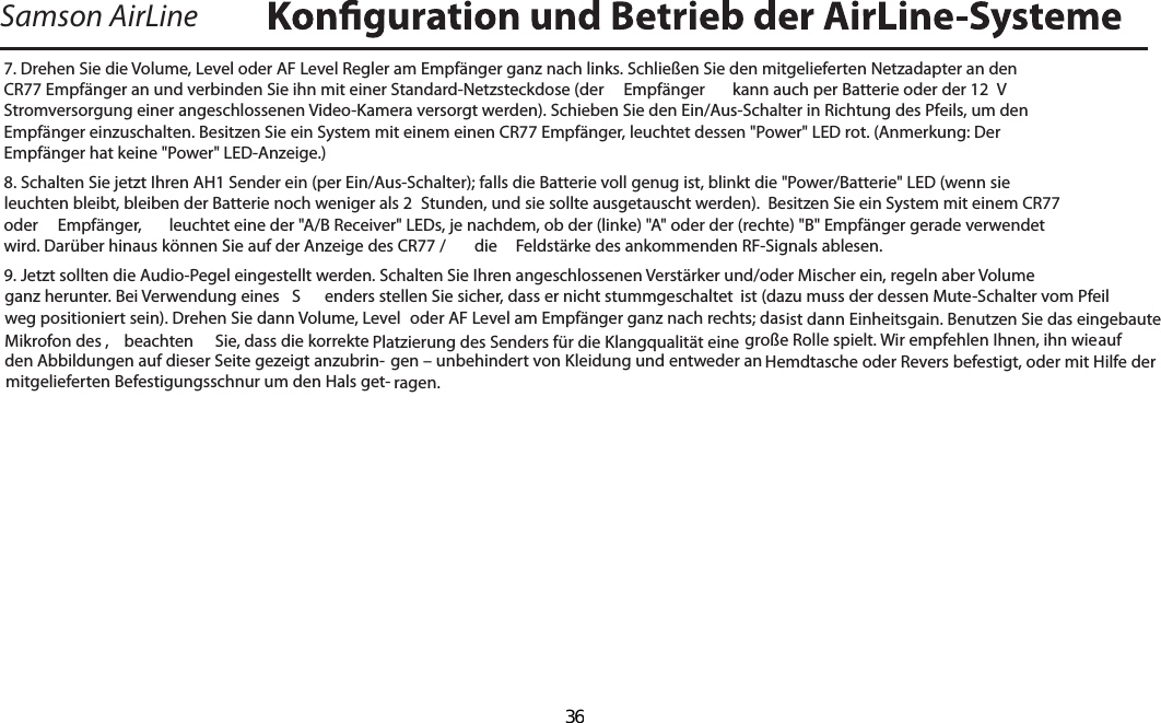 Samson AirLine7. Drehen Sie die Volume, Level oder AF Level Regler am Empfänger ganz nach links. Schließen Sie den mitgelieferten Netzadapter an den CR77 Empfänger an und verbinden Sie ihn mit einer Standard-Netzsteckdose (der   Empfänger  kann auch per Batterie oder der 12  V Stromversorgung einer angeschlossenen Video-Kamera versorgt werden). Schieben Sie den Ein/Aus-Schalter in Richtung des Pfeils, um den Empfänger einzuschalten. Besitzen Sie ein System mit einem einen CR77 Empfänger, leuchtet dessen &quot;Power&quot; LED rot. (Anmerkung: Der  Empfänger hat keine &quot;Power&quot; LED-Anzeige.)8. Schalten Sie jetzt Ihren AH1 Sender ein (per Ein/Aus-Schalter); falls die Batterie voll genug ist, blinkt die &quot;Power/Batterie&quot; LED (wenn sie leuchten bleibt, bleiben der Batterie noch weniger als 2  Stunden, und sie sollte ausgetauscht werden).  Besitzen Sie ein System mit einem CR77 oder   Empfänger,  leuchtet eine der &quot;A/B Receiver&quot; LEDs, je nachdem, ob der (linke) &quot;A&quot; oder der (rechte) &quot;B&quot; Empfänger gerade verwendet wird. Darüber hinaus können Sie auf der Anzeige des CR77 /   die  Feldstärke des ankommenden RF-Signals ablesen.9. Jetzt sollten die Audio-Pegel eingestellt werden. Schalten Sie Ihren angeschlossenen Verstärker und/oder Mischer ein, regeln aber Volume ganz herunter. Bei Verwendung eines  S enders stellen Sie sicher, dass er nicht stummgeschaltet  ist (dazu muss der dessen Mute-Schalter vom Pfeil weg positioniert sein). Drehen Sie dann Volume, Level  oder AF Level am Empfänger ganz nach rechts; das ist dann Einheitsgain. Benutzen Sie das eingebaute Mikrofon des ,  beachten  Sie, dass die korrekte Platzierung des Senders für die Klangqualität eine große Rolle spielt. Wir empfehlen Ihnen, ihn wie    auf den Abbildungen auf dieser Seite gezeigt anzubrin- gen – unbehindert von Kleidung und entweder an Hemdtasche oder Revers befestigt, oder mit Hilfe der mitgelieferten Befestigungsschnur um den Hals get- ragen.DEUTSCHE  36