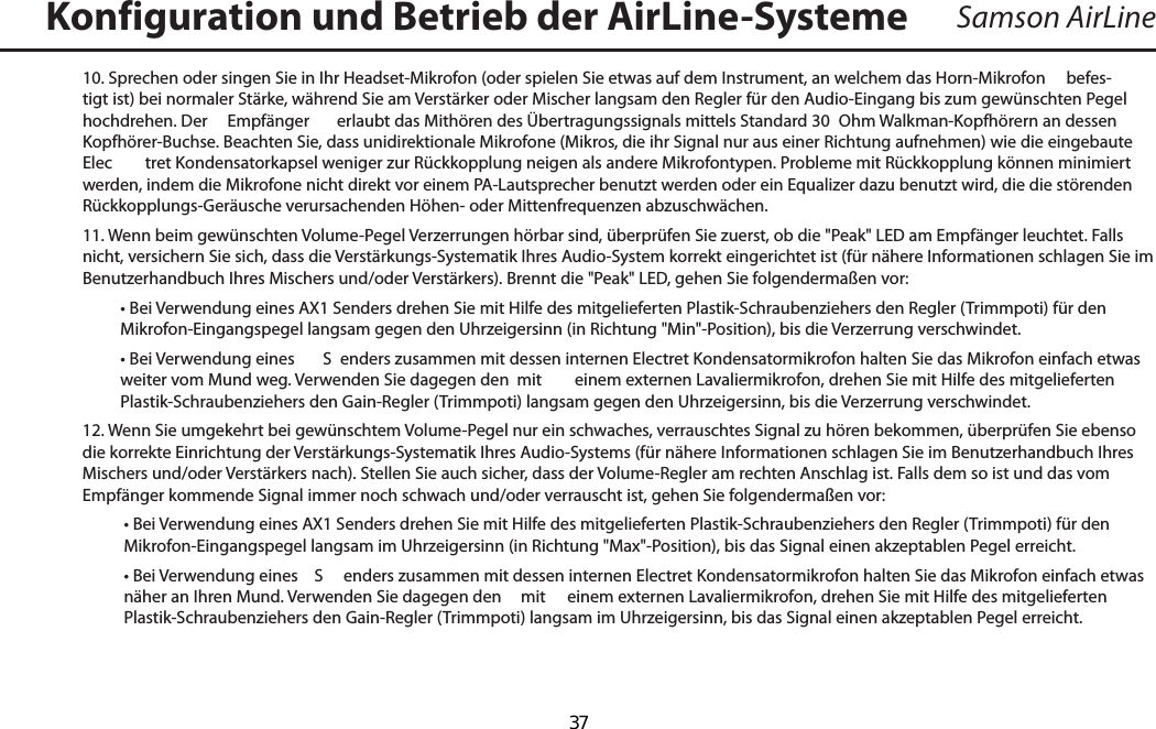 Samson AirLine10. Sprechen oder singen Sie in Ihr Headset-Mikrofon (oder spielen Sie etwas auf dem Instrument, an welchem das Horn-Mikrofon     befes-tigt ist) bei normaler Stärke, während Sie am Verstärker oder Mischer langsam den Regler für den Audio-Eingang bis zum gewünschten Pegel hochdrehen. Der   Empfänger  erlaubt das Mithören des Übertragungssignals mittels Standard 30  Ohm Walkman-Kopfhörern an dessen Kopfhörer-Buchse. Beachten Sie, dass unidirektionale Mikrofone (Mikros, die ihr Signal nur aus einer Richtung aufnehmen) wie die eingebaute Elec tret Kondensatorkapsel weniger zur Rückkopplung neigen als andere Mikrofontypen. Probleme mit Rückkopplung können minimiert werden, indem die Mikrofone nicht direkt vor einem PA-Lautsprecher benutzt werden oder ein Equalizer dazu benutzt wird, die die störenden Rückkopplungs-Geräusche verursachenden Höhen- oder Mittenfrequenzen abzuschwächen.11. Wenn beim gewünschten Volume-Pegel Verzerrungen hörbar sind, überprüfen Sie zuerst, ob die &quot;Peak&quot; LED am Empfänger leuchtet. Falls nicht, versichern Sie sich, dass die Verstärkungs-Systematik Ihres Audio-System korrekt eingerichtet ist (für nähere Informationen schlagen Sie im Benutzerhandbuch Ihres Mischers und/oder Verstärkers). Brennt die &quot;Peak&quot; LED, gehen Sie folgendermaßen vor:  • Bei Verwendung eines AX1 Senders drehen Sie mit Hilfe des mitgelieferten Plastik-Schraubenziehers den Regler (Trimmpoti) für den Mikrofon-Eingangspegel langsam gegen den Uhrzeigersinn (in Richtung &quot;Min&quot;-Position), bis die Verzerrung verschwindet.  • Bei Verwendung eines   S enders zusammen mit dessen internen Electret Kondensatormikrofon halten Sie das Mikrofon einfach etwas weiter vom Mund weg. Verwenden Sie dagegen den  mit  einem externen Lavaliermikrofon, drehen Sie mit Hilfe des mitgelieferten Plastik-Schraubenziehers den Gain-Regler (Trimmpoti) langsam gegen den Uhrzeigersinn, bis die Verzerrung verschwindet.12. Wenn Sie umgekehrt bei gewünschtem Volume-Pegel nur ein schwaches, verrauschtes Signal zu hören bekommen, überprüfen Sie ebenso die korrekte Einrichtung der Verstärkungs-Systematik Ihres Audio-Systems (für nähere Informationen schlagen Sie im Benutzerhandbuch Ihres Mischers und/oder Verstärkers nach). Stellen Sie auch sicher, dass der Volume-Regler am rechten Anschlag ist. Falls dem so ist und das vom Empfänger kommende Signal immer noch schwach und/oder verrauscht ist, gehen Sie folgendermaßen vor:  • Bei Verwendung eines AX1 Senders drehen Sie mit Hilfe des mitgelieferten Plastik-Schraubenziehers den Regler (Trimmpoti) für den Mikrofon-Eingangspegel langsam im Uhrzeigersinn (in Richtung &quot;Max&quot;-Position), bis das Signal einen akzeptablen Pegel erreicht.  • Bei Verwendung eines   S enders zusammen mit dessen internen Electret Kondensatormikrofon halten Sie das Mikrofon einfach etwas näher an Ihren Mund. Verwenden Sie dagegen den   mit  einem externen Lavaliermikrofon, drehen Sie mit Hilfe des mitgelieferten Plastik-Schraubenziehers den Gain-Regler (Trimmpoti) langsam im Uhrzeigersinn, bis das Signal einen akzeptablen Pegel erreicht.Konfiguration und Betrieb der AirLine-SystemeDEUTSCHE  37