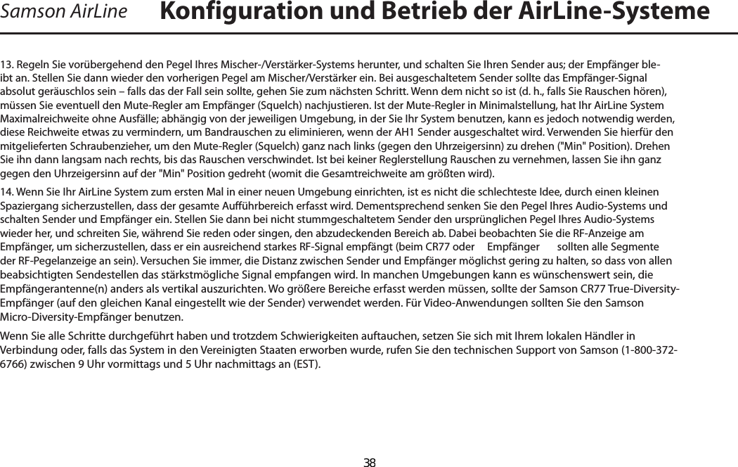 Samson AirLine13. Regeln Sie vorübergehend den Pegel Ihres Mischer-/Verstärker-Systems herunter, und schalten Sie Ihren Sender aus; der Empfänger ble-ibt an. Stellen Sie dann wieder den vorherigen Pegel am Mischer/Verstärker ein. Bei ausgeschaltetem Sender sollte das Empfänger-Signal absolut geräuschlos sein – falls das der Fall sein sollte, gehen Sie zum nächsten Schritt. Wenn dem nicht so ist (d. h., falls Sie Rauschen hören), müssen Sie eventuell den Mute-Regler am Empfänger (Squelch) nachjustieren. Ist der Mute-Regler in Minimalstellung, hat Ihr AirLine System Maximalreichweite ohne Ausfälle; abhängig von der jeweiligen Umgebung, in der Sie Ihr System benutzen, kann es jedoch notwendig werden, diese Reichweite etwas zu vermindern, um Bandrauschen zu eliminieren, wenn der AH1 Sender ausgeschaltet wird. Verwenden Sie hierfür den mitgelieferten Schraubenzieher, um den Mute-Regler (Squelch) ganz nach links (gegen den Uhrzeigersinn) zu drehen (&quot;Min&quot; Position). Drehen Sie ihn dann langsam nach rechts, bis das Rauschen verschwindet. Ist bei keiner Reglerstellung Rauschen zu vernehmen, lassen Sie ihn ganz gegen den Uhrzeigersinn auf der &quot;Min&quot; Position gedreht (womit die Gesamtreichweite am größten wird).14. Wenn Sie Ihr AirLine System zum ersten Mal in einer neuen Umgebung einrichten, ist es nicht die schlechteste Idee, durch einen kleinen Spaziergang sicherzustellen, dass der gesamte Aufführbereich erfasst wird. Dementsprechend senken Sie den Pegel Ihres Audio-Systems und schalten Sender und Empfänger ein. Stellen Sie dann bei nicht stummgeschaltetem Sender den ursprünglichen Pegel Ihres Audio-Systems wieder her, und schreiten Sie, während Sie reden oder singen, den abzudeckenden Bereich ab. Dabei beobachten Sie die RF-Anzeige am Empfänger, um sicherzustellen, dass er ein ausreichend starkes RF-Signal empfängt (beim CR77 oder   Empfänger  sollten alle Segmente der RF-Pegelanzeige an sein). Versuchen Sie immer, die Distanz zwischen Sender und Empfänger möglichst gering zu halten, so dass von allen beabsichtigten Sendestellen das stärkstmögliche Signal empfangen wird. In manchen Umgebungen kann es wünschenswert sein, die Empfängerantenne(n) anders als vertikal auszurichten. Wo größere Bereiche erfasst werden müssen, sollte der Samson CR77 True-Diversity-Empfänger (auf den gleichen Kanal eingestellt wie der Sender) verwendet werden. Für Video-Anwendungen sollten Sie den Samson  Micro-Diversity-Empfänger benutzen.Wenn Sie alle Schritte durchgeführt haben und trotzdem Schwierigkeiten auftauchen, setzen Sie sich mit Ihrem lokalen Händler in Verbindung oder, falls das System in den Vereinigten Staaten erworben wurde, rufen Sie den technischen Support von Samson (1-800-372-6766) zwischen 9 Uhr vormittags und 5 Uhr nachmittags an (EST).Konfiguration und Betrieb der AirLine-SystemeDEUTSCHE  38