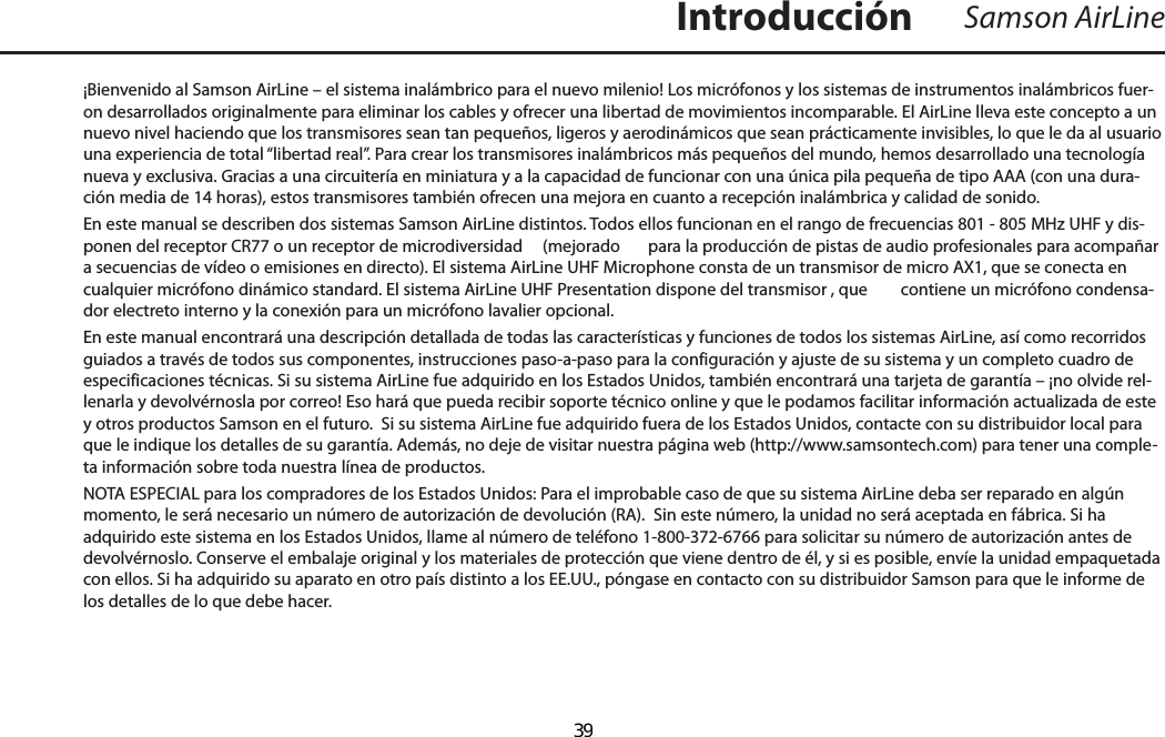 ¡Bienvenido al Samson AirLine – el sistema inalámbrico para el nuevo milenio! Los micrófonos y los sistemas de instrumentos inalámbricos fuer-on desarrollados originalmente para eliminar los cables y ofrecer una libertad de movimientos incomparable. El AirLine lleva este concepto a un nuevo nivel haciendo que los transmisores sean tan pequeños, ligeros y aerodinámicos que sean prácticamente invisibles, lo que le da al usuario una experiencia de total “libertad real”. Para crear los transmisores inalámbricos más pequeños del mundo, hemos desarrollado una tecnología nueva y exclusiva. Gracias a una circuitería en miniatura y a la capacidad de funcionar con una única pila pequeña de tipo AAA (con una dura-ción media de 14 horas), estos transmisores también ofrecen una mejora en cuanto a recepción inalámbrica y calidad de sonido. En este manual se describen dos sistemas Samson AirLine distintos. Todos ellos funcionan en el rango de frecuencias 801 - 805 MHz UHF y dis-ponen del receptor CR77 o un receptor de microdiversidad   (mejorado  para la producción de pistas de audio profesionales para acompañar a secuencias de vídeo o emisiones en directo). El sistema AirLine UHF Microphone consta de un transmisor de micro AX1, que se conecta en cualquier micrófono dinámico standard. El sistema AirLine UHF Presentation dispone del transmisor , que  contiene un micrófono condensa-dor electreto interno y la conexión para un micrófono lavalier opcional. En este manual encontrará una descripción detallada de todas las características y funciones de todos los sistemas AirLine, así como recorridos guiados a través de todos sus componentes, instrucciones paso-a-paso para la configuración y ajuste de su sistema y un completo cuadro de especificaciones técnicas. Si su sistema AirLine fue adquirido en los Estados Unidos, también encontrará una tarjeta de garantía – ¡no olvide rel-lenarla y devolvérnosla por correo! Eso hará que pueda recibir soporte técnico online y que le podamos facilitar información actualizada de este y otros productos Samson en el futuro.  Si su sistema AirLine fue adquirido fuera de los Estados Unidos, contacte con su distribuidor local para que le indique los detalles de su garantía. Además, no deje de visitar nuestra página web (http://www.samsontech.com) para tener una comple-ta información sobre toda nuestra línea de productos.NOTA ESPECIAL para los compradores de los Estados Unidos: Para el improbable caso de que su sistema AirLine deba ser reparado en algún momento, le será necesario un número de autorización de devolución (RA).  Sin este número, la unidad no será aceptada en fábrica. Si ha adquirido este sistema en los Estados Unidos, llame al número de teléfono 1-800-372-6766 para solicitar su número de autorización antes de devolvérnoslo. Conserve el embalaje original y los materiales de protección que viene dentro de él, y si es posible, envíe la unidad empaquetada con ellos. Si ha adquirido su aparato en otro país distinto a los EE.UU., póngase en contacto con su distribuidor Samson para que le informe de los detalles de lo que debe hacer.Samson AirLineIntroducciónESPAÑOL  39