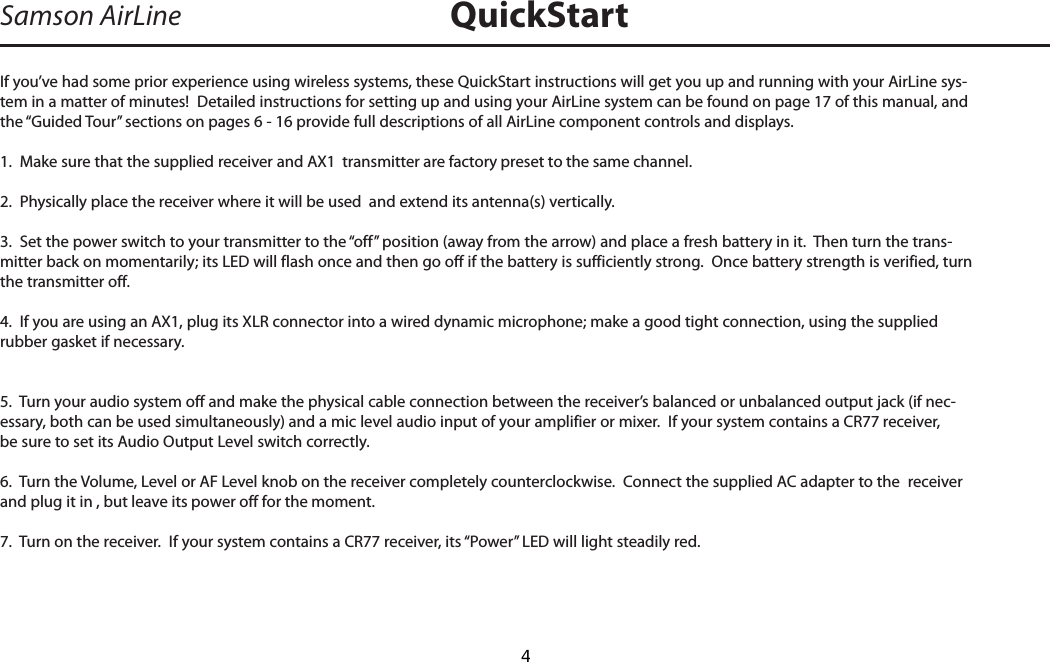 If you’ve had some prior experience using wireless systems, these QuickStart instructions will get you up and running with your AirLine sys-tem in a matter of minutes!  Detailed instructions for setting up and using your AirLine system can be found on page 17 of this manual, and the “Guided Tour” sections on pages 6 - 16 provide full descriptions of all AirLine component controls and displays.1.  Make sure that the supplied receiver and AX1  transmitter are factory preset to the same channel.2.  Physically place the receiver where it will be used  and extend its antenna(s) vertically.3.  Set the power switch to your transmitter to the “off” position (away from the arrow) and place a fresh battery in it.  Then turn the trans-mitter back on momentarily; its LED will flash once and then go off if the battery is sufficiently strong.  Once battery strength is verified, turn the transmitter off.4.  If you are using an AX1, plug its XLR connector into a wired dynamic microphone; make a good tight connection, using the supplied rubber gasket if necessary.  5.  Turn your audio system off and make the physical cable connection between the receiver’s balanced or unbalanced output jack (if nec-essary, both can be used simultaneously) and a mic level audio input of your amplifier or mixer.  If your system contains a CR77 receiver, be sure to set its Audio Output Level switch correctly.6.  Turn the Volume, Level or AF Level knob on the receiver completely counterclockwise.  Connect the supplied AC adapter to the  receiver and plug it in , but leave its power off for the moment.7.  Turn on the receiver.  If your system contains a CR77 receiver, its “Power” LED will light steadily red. Samson AirLine QuickStartENGLISH  4