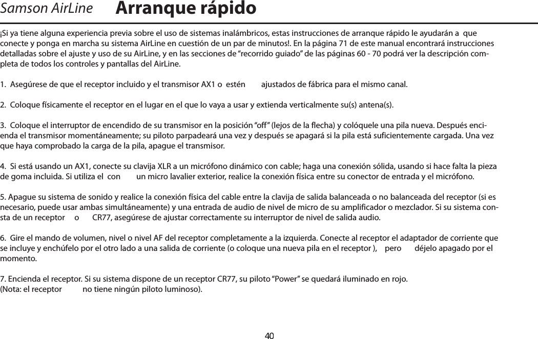 ¡Si ya tiene alguna experiencia previa sobre el uso de sistemas inalámbricos, estas instrucciones de arranque rápido le ayudarán a  que conecte y ponga en marcha su sistema AirLine en cuestión de un par de minutos!. En la página 71 de este manual encontrará instrucciones detalladas sobre el ajuste y uso de su AirLine, y en las secciones de “recorrido guiado” de las páginas 60 - 70 podrá ver la descripción com-pleta de todos los controles y pantallas del AirLine.1.  Asegúrese de que el receptor incluido y el transmisor AX1 o  estén  ajustados de fábrica para el mismo canal.2.  Coloque físicamente el receptor en el lugar en el que lo vaya a usar y extienda verticalmente su(s) antena(s).3.  Coloque el interruptor de encendido de su transmisor en la posición “off” (lejos de la flecha) y colóquele una pila nueva. Después enci-enda el transmisor momentáneamente; su piloto parpadeará una vez y después se apagará si la pila está suficientemente cargada. Una vez que haya comprobado la carga de la pila, apague el transmisor.4.  Si está usando un AX1, conecte su clavija XLR a un micrófono dinámico con cable; haga una conexión sólida, usando si hace falta la pieza de goma incluida. Si utiliza el  con  un micro lavalier exterior, realice la conexión física entre su conector de entrada y el micrófono.5. Apague su sistema de sonido y realice la conexión física del cable entre la clavija de salida balanceada o no balanceada del receptor (si es necesario, puede usar ambas simultáneamente) y una entrada de audio de nivel de micro de su amplificador o mezclador. Si su sistema con-sta de un receptor   o  CR77, asegúrese de ajustar correctamente su interruptor de nivel de salida audio.6.  Gire el mando de volumen, nivel o nivel AF del receptor completamente a la izquierda. Conecte al receptor el adaptador de corriente que se incluye y enchúfelo por el otro lado a una salida de corriente (o coloque una nueva pila en el receptor ),  pero  déjelo apagado por el momento.7. Encienda el receptor. Si su sistema dispone de un receptor CR77, su piloto “Power” se quedará iluminado en rojo. (Nota: el receptor   no tiene ningún piloto luminoso).Samson AirLine Arranque rápidoESPAÑOL  40