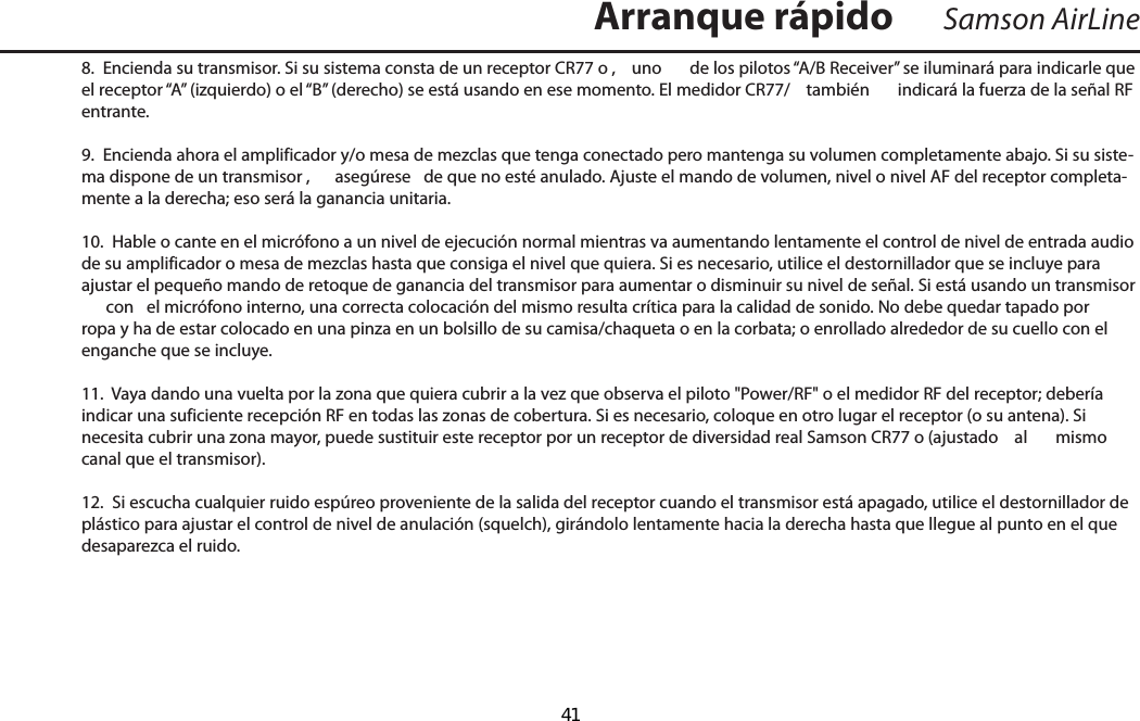 8.  Encienda su transmisor. Si su sistema consta de un receptor CR77 o ,  uno  de los pilotos “A/B Receiver” se iluminará para indicarle que el receptor “A” (izquierdo) o el “B” (derecho) se está usando en ese momento. El medidor CR77/  también  indicará la fuerza de la señal RF entrante.9.  Encienda ahora el amplificador y/o mesa de mezclas que tenga conectado pero mantenga su volumen completamente abajo. Si su siste-ma dispone de un transmisor ,  asegúrese  de que no esté anulado. Ajuste el mando de volumen, nivel o nivel AF del receptor completa-mente a la derecha; eso será la ganancia unitaria.10.  Hable o cante en el micrófono a un nivel de ejecución normal mientras va aumentando lentamente el control de nivel de entrada audio de su amplificador o mesa de mezclas hasta que consiga el nivel que quiera. Si es necesario, utilice el destornillador que se incluye para ajustar el pequeño mando de retoque de ganancia del transmisor para aumentar o disminuir su nivel de señal. Si está usando un transmisor   con  el micrófono interno, una correcta colocación del mismo resulta crítica para la calidad de sonido. No debe quedar tapado por ropa y ha de estar colocado en una pinza en un bolsillo de su camisa/chaqueta o en la corbata; o enrollado alrededor de su cuello con el enganche que se incluye.11.  Vaya dando una vuelta por la zona que quiera cubrir a la vez que observa el piloto &quot;Power/RF&quot; o el medidor RF del receptor; debería indicar una suficiente recepción RF en todas las zonas de cobertura. Si es necesario, coloque en otro lugar el receptor (o su antena). Si necesita cubrir una zona mayor, puede sustituir este receptor por un receptor de diversidad real Samson CR77 o (ajustado  al  mismo canal que el transmisor).12.  Si escucha cualquier ruido espúreo proveniente de la salida del receptor cuando el transmisor está apagado, utilice el destornillador de plástico para ajustar el control de nivel de anulación (squelch), girándolo lentamente hacia la derecha hasta que llegue al punto en el que desaparezca el ruido.Samson AirLineArranque rápidoESPAÑOL  41