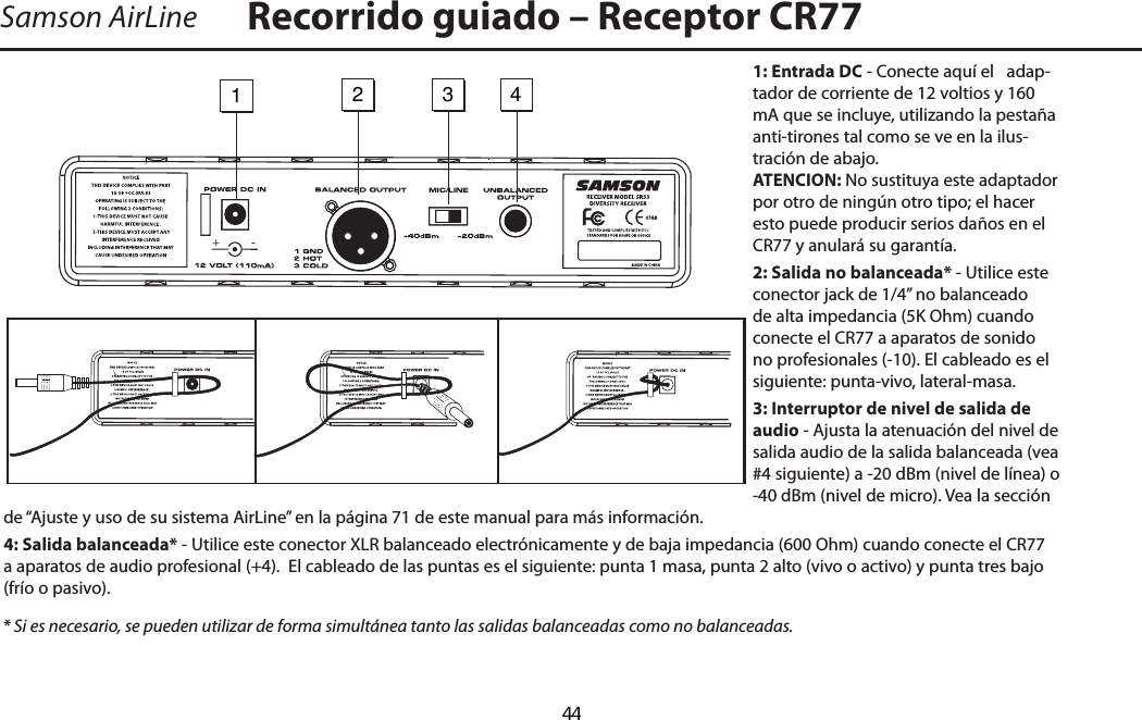 1: Entrada DC - Conecte aquí el   adap-tador de corriente de 12 voltios y 160 mA que se incluye, utilizando la pestaña anti-tirones tal como se ve en la ilus-tración de abajo.  ATENCION: No sustituya este adaptador por otro de ningún otro tipo; el hacer esto puede producir serios daños en el CR77 y anulará su garantía.2: Salida no balanceada* - Utilice este conector jack de 1/4” no balanceado de alta impedancia (5K Ohm) cuando conecte el CR77 a aparatos de sonido no profesionales (-10). El cableado es el siguiente: punta-vivo, lateral-masa.3: Interruptor de nivel de salida de audio - Ajusta la atenuación del nivel de salida audio de la salida balanceada (vea #4 siguiente) a -20 dBm (nivel de línea) o -40 dBm (nivel de micro). Vea la sección de “Ajuste y uso de su sistema AirLine” en la página 71 de este manual para más información.4: Salida balanceada* - Utilice este conector XLR balanceado electrónicamente y de baja impedancia (600 Ohm) cuando conecte el CR77 a aparatos de audio profesional (+4).  El cableado de las puntas es el siguiente: punta 1 masa, punta 2 alto (vivo o activo) y punta tres bajo (frío o pasivo).* Si es necesario, se pueden utilizar de forma simultánea tanto las salidas balanceadas como no balanceadas.Samson AirLine Recorrido guiado – Receptor CR771234-ESPAÑOL  44