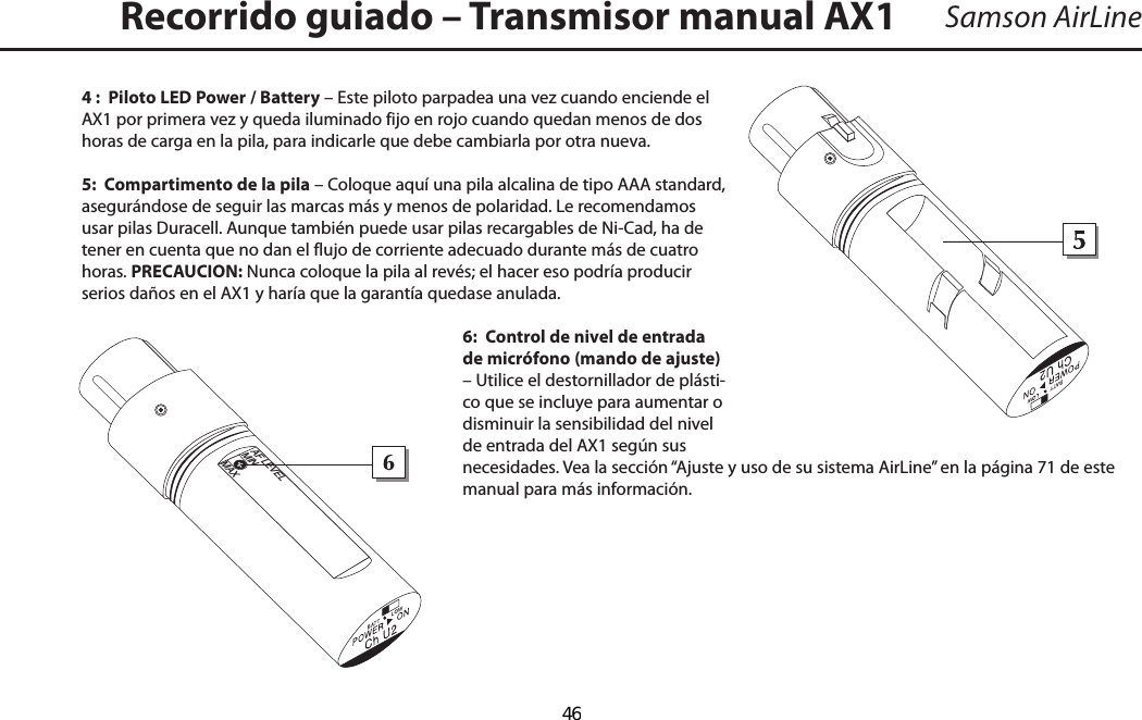 Samson AirLine4 :  Piloto LED Power / Battery – Este piloto parpadea una vez cuando enciende el AX1 por primera vez y queda iluminado fijo en rojo cuando quedan menos de dos horas de carga en la pila, para indicarle que debe cambiarla por otra nueva.5:  Compartimento de la pila – Coloque aquí una pila alcalina de tipo AAA standard, asegurándose de seguir las marcas más y menos de polaridad. Le recomendamos usar pilas Duracell. Aunque también puede usar pilas recargables de Ni-Cad, ha de tener en cuenta que no dan el flujo de corriente adecuado durante más de cuatro horas. PRECAUCION: Nunca coloque la pila al revés; el hacer eso podría producir serios daños en el AX1 y haría que la garantía quedase anulada.6:  Control de nivel de entrada de micrófono (mando de ajuste) – Utilice el destornillador de plásti-co que se incluye para aumentar o disminuir la sensibilidad del nivel de entrada del AX1 según sus necesidades. Vea la sección “Ajuste y uso de su sistema AirLine” en la página 71 de este manual para más información.Recorrido guiado – Transmisor manual AX1+_AF LEVELMINMAXESPAÑOL  46