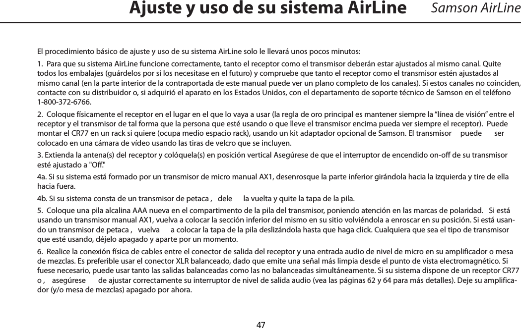 Samson AirLineEl procedimiento básico de ajuste y uso de su sistema AirLine solo le llevará unos pocos minutos:1.  Para que su sistema AirLine funcione correctamente, tanto el receptor como el transmisor deberán estar ajustados al mismo canal. Quite todos los embalajes (guárdelos por si los necesitase en el futuro) y compruebe que tanto el receptor como el transmisor estén ajustados al mismo canal (en la parte interior de la contraportada de este manual puede ver un plano completo de los canales). Si estos canales no coinciden, contacte con su distribuidor o, si adquirió el aparato en los Estados Unidos, con el departamento de soporte técnico de Samson en el teléfono 1-800-372-6766.2.  Coloque físicamente el receptor en el lugar en el que lo vaya a usar (la regla de oro principal es mantener siempre la “línea de visión” entre el receptor y el transmisor de tal forma que la persona que esté usando o que lleve el transmisor encima pueda ver siempre el receptor).  Puede montar el CR77 en un rack si quiere (ocupa medio espacio rack), usando un kit adaptador opcional de Samson. El transmisor   puede  ser colocado en una cámara de vídeo usando las tiras de velcro que se incluyen. 3. Extienda la antena(s) del receptor y colóquela(s) en posición vertical Asegúrese de que el interruptor de encendido on-off de su transmisor esté ajustado a &quot;Off.&quot;4a. Si su sistema está formado por un transmisor de micro manual AX1, desenrosque la parte inferior girándola hacia la izquierda y tire de ella hacia fuera.4b. Si su sistema consta de un transmisor de petaca ,  dele  la vuelta y quite la tapa de la pila. 5.  Coloque una pila alcalina AAA nueva en el compartimento de la pila del transmisor, poniendo atención en las marcas de polaridad.   Si está usando un transmisor manual AX1, vuelva a colocar la sección inferior del mismo en su sitio volviéndola a enroscar en su posición. Si está usan-do un transmisor de petaca ,  vuelva  a colocar la tapa de la pila deslizándola hasta que haga click. Cualquiera que sea el tipo de transmisor que esté usando, déjelo apagado y aparte por un momento.6.  Realice la conexión física de cables entre el conector de salida del receptor y una entrada audio de nivel de micro en su amplificador o mesa de mezclas. Es preferible usar el conector XLR balanceado, dado que emite una señal más limpia desde el punto de vista electromagnético. Si fuese necesario, puede usar tanto las salidas balanceadas como las no balanceadas simultáneamente. Si su sistema dispone de un receptor CR77 o ,  asegúrese  de ajustar correctamente su interruptor de nivel de salida audio (vea las páginas 62 y 64 para más detalles). Deje su amplifica-dor (y/o mesa de mezclas) apagado por ahora.Ajuste y uso de su sistema AirLineESPAÑOL  47