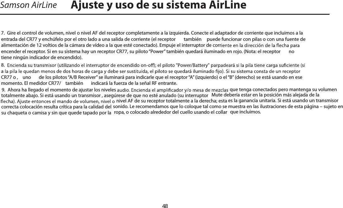 Samson AirLine7.  Gire el control de volumen, nivel o nivel AF del receptor completamente a la izquierda. Conecte el adaptador de corriente que incluimos a la entrada del CR77 y enchúfelo por el otro lado a una salida de corriente (el receptor   también  puede funcionar con pilas o con una fuente de alimentación de 12 voltios de la cámara de vídeo a la que esté conectado). Empuje el interruptor de correncender el receptor. Si en su sistema hay un receptor CR77, su piloto “Power” también quedará iluminado en rojo. (Nota: el receptor   no tiene ningún indicador de encendido).8.  a CR77 o ,  uno  de los pilotos “A/B Receiver” se iluminará para indicarle que el receptor “A” (izquierdo) o el “B” (derecho) se está usando en ese momento. El medidor CR77/  también  indicará la fuerza de la señal RF entrante.9.  Ahora ha llegado el momento de ajustar los niveles  que tenga conectados pero mantenga su volumen totalmente abajo. Si está usando un transmisor , asegúrese de que no esté anulado (su interruptor  Mute debería estar en la posición más alejada de la nivel AF de su receptor totalmente a la derecha; esta es la ganancia unitaria. Si está usando un transmisor  correcta colocación resulta crítica para la calidad del sonido. Le recomendamos que lo coloque tal como se muestra en las ilustraciones de esta página – sujeto en su chaqueta o camisa y sin que quede tapado por la  ropa, o colocado alrededor del cuello usando el collar  que incluimos. Ajuste y uso de su sistema AirLineESPAÑOL  48