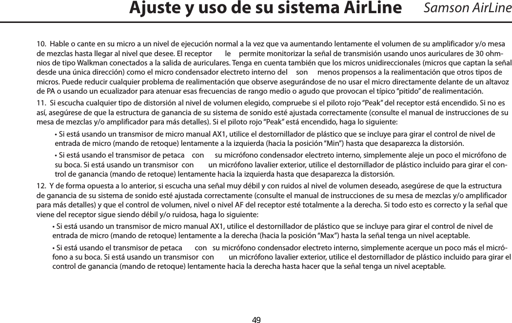 Samson AirLine10.  Hable o cante en su micro a un nivel de ejecución normal a la vez que va aumentando lentamente el volumen de su amplificador y/o mesa de mezclas hasta llegar al nivel que desee. El receptor   le  permite monitorizar la señal de transmisión usando unos auriculares de 30 ohm-nios de tipo Walkman conectados a la salida de auriculares. Tenga en cuenta también que los micros unidireccionales (micros que captan la señal desde una única dirección) como el micro condensador electreto interno del   son  menos propensos a la realimentación que otros tipos de micros. Puede reducir cualquier problema de realimentación que observe asegurándose de no usar el micro directamente delante de un altavoz de PA o usando un ecualizador para atenuar esas frecuencias de rango medio o agudo que provocan el típico “pitido” de realimentación.11.  Si escucha cualquier tipo de distorsión al nivel de volumen elegido, compruebe si el piloto rojo “Peak” del receptor está encendido. Si no es así, asegúrese de que la estructura de ganancia de su sistema de sonido esté ajustada correctamente (consulte el manual de instrucciones de su mesa de mezclas y/o amplificador para más detalles). Si el piloto rojo “Peak” está encendido, haga lo siguiente:  • Si está usando un transmisor de micro manual AX1, utilice el destornillador de plástico que se incluye para girar el control de nivel de entrada de micro (mando de retoque) lentamente a la izquierda (hacia la posición “Min”) hasta que desaparezca la distorsión.  • Si está usando el transmisor de petaca   con  su micrófono condensador electreto interno, simplemente aleje un poco el micrófono de su boca. Si está usando un transmisor  con  un micrófono lavalier exterior, utilice el destornillador de plástico incluido para girar el con-trol de ganancia (mando de retoque) lentamente hacia la izquierda hasta que desaparezca la distorsión.12.  Y de forma opuesta a lo anterior, si escucha una señal muy débil y con ruidos al nivel de volumen deseado, asegúrese de que la estructura de ganancia de su sistema de sonido esté ajustada correctamente (consulte el manual de instrucciones de su mesa de mezclas y/o amplificador para más detalles) y que el control de volumen, nivel o nivel AF del receptor esté totalmente a la derecha. Si todo esto es correcto y la señal que viene del receptor sigue siendo débil y/o ruidosa, haga lo siguiente:  • Si está usando un transmisor de micro manual AX1, utilice el destornillador de plástico que se incluye para girar el control de nivel de entrada de micro (mando de retoque) lentamente a la derecha (hacia la posición “Max”) hasta la señal tenga un nivel aceptable.  • Si está usando el transmisor de petaca   con  su micrófono condensador electreto interno, simplemente acerque un poco más el micró-fono a su boca. Si está usando un transmisor  con  un micrófono lavalier exterior, utilice el destornillador de plástico incluido para girar el control de ganancia (mando de retoque) lentamente hacia la derecha hasta hacer que la señal tenga un nivel aceptable.Ajuste y uso de su sistema AirLineESPAÑOL  49