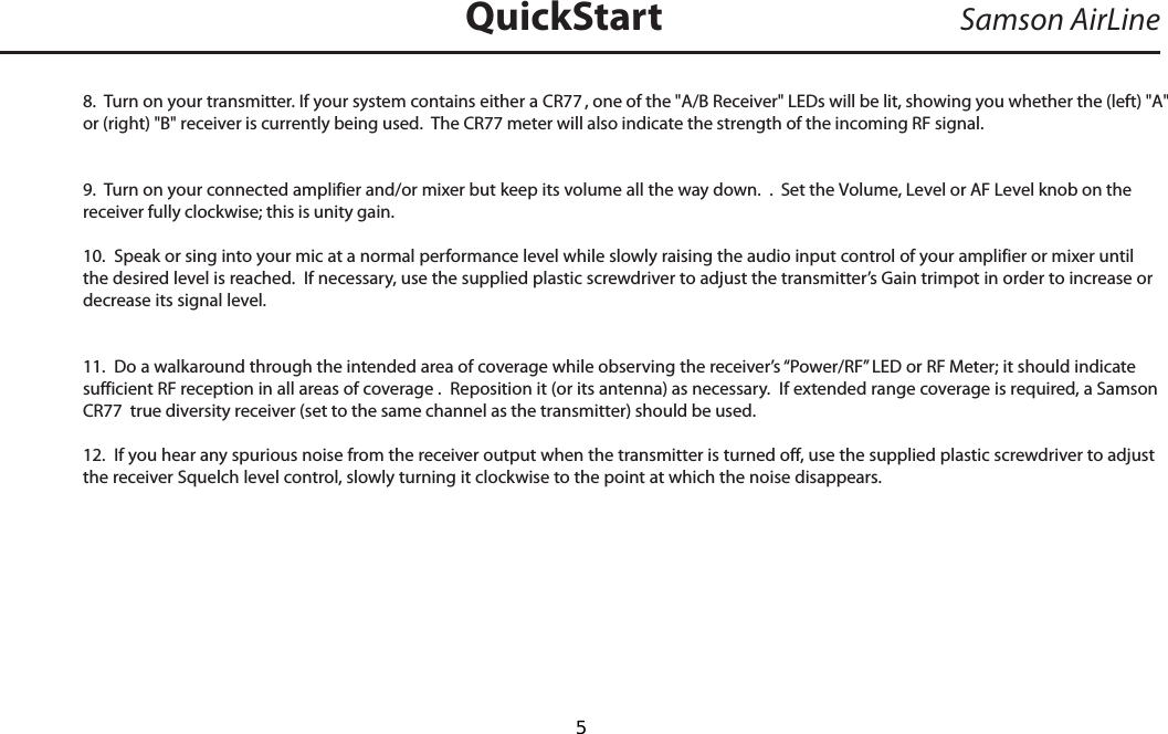 8.  Turn on your transmitter. If your system contains either a CR77 , one of the &quot;A/B Receiver&quot; LEDs will be lit, showing you whether the (left) &quot;A&quot;or (right) &quot;B&quot; receiver is currently being used.  The CR77 meter will also indicate the strength of the incoming RF signal.9.  Turn on your connected amplifier and/or mixer but keep its volume all the way down.  .  Set the Volume, Level or AF Level knob on the receiver fully clockwise; this is unity gain.10.  Speak or sing into your mic at a normal performance level while slowly raising the audio input control of your amplifier or mixer until the desired level is reached.  If necessary, use the supplied plastic screwdriver to adjust the transmitter’s Gain trimpot in order to increase or decrease its signal level.  11.  Do a walkaround through the intended area of coverage while observing the receiver’s “Power/RF” LED or RF Meter; it should indicate sufficient RF reception in all areas of coverage .  Reposition it (or its antenna) as necessary.  If extended range coverage is required, a Samson CR77  true diversity receiver (set to the same channel as the transmitter) should be used.12.  If you hear any spurious noise from the receiver output when the transmitter is turned off, use the supplied plastic screwdriver to adjust the receiver Squelch level control, slowly turning it clockwise to the point at which the noise disappears.Samson AirLineQuickStartENGLISH  5