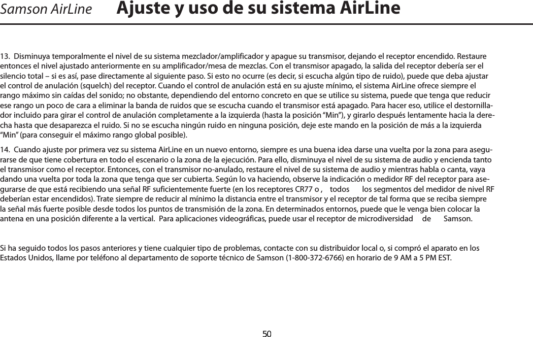 Samson AirLine13.  Disminuya temporalmente el nivel de su sistema mezclador/amplificador y apague su transmisor, dejando el receptor encendido. Restaure entonces el nivel ajustado anteriormente en su amplificador/mesa de mezclas. Con el transmisor apagado, la salida del receptor debería ser el silencio total – si es así, pase directamente al siguiente paso. Si esto no ocurre (es decir, si escucha algún tipo de ruido), puede que deba ajustar el control de anulación (squelch) del receptor. Cuando el control de anulación está en su ajuste mínimo, el sistema AirLine ofrece siempre el rango máximo sin caídas del sonido; no obstante, dependiendo del entorno concreto en que se utilice su sistema, puede que tenga que reducir ese rango un poco de cara a eliminar la banda de ruidos que se escucha cuando el transmisor está apagado. Para hacer eso, utilice el destornilla-dor incluido para girar el control de anulación completamente a la izquierda (hasta la posición “Min”), y girarlo después lentamente hacia la dere-cha hasta que desaparezca el ruido. Si no se escucha ningún ruido en ninguna posición, deje este mando en la posición de más a la izquierda “Min” (para conseguir el máximo rango global posible).14.  Cuando ajuste por primera vez su sistema AirLine en un nuevo entorno, siempre es una buena idea darse una vuelta por la zona para asegu-rarse de que tiene cobertura en todo el escenario o la zona de la ejecución. Para ello, disminuya el nivel de su sistema de audio y encienda tanto el transmisor como el receptor. Entonces, con el transmisor no-anulado, restaure el nivel de su sistema de audio y mientras habla o canta, vaya dando una vuelta por toda la zona que tenga que ser cubierta. Según lo va haciendo, observe la indicación o medidor RF del receptor para ase-gurarse de que está recibiendo una señal RF suficientemente fuerte (en los receptores CR77 o ,  todos  los segmentos del medidor de nivel RF deberían estar encendidos). Trate siempre de reducir al mínimo la distancia entre el transmisor y el receptor de tal forma que se reciba siempre la señal más fuerte posible desde todos los puntos de transmisión de la zona. En determinados entornos, puede que le venga bien colocar la antena en una posición diferente a la vertical.  Para aplicaciones videográficas, puede usar el receptor de microdiversidad   de  Samson.Si ha seguido todos los pasos anteriores y tiene cualquier tipo de problemas, contacte con su distribuidor local o, si compró el aparato en los Estados Unidos, llame por teléfono al departamento de soporte técnico de Samson (1-800-372-6766) en horario de 9 AM a 5 PM EST.Ajuste y uso de su sistema AirLineESPAÑOL  50