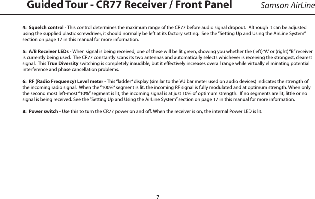 4:  Squelch control - This control determines the maximum range of the CR77 before audio signal dropout.  Although it can be adjusted using the supplied plastic screwdriver, it should normally be left at its factory setting.  See the “Setting Up and Using the AirLine System” section on page 17 in this manual for more information.5:  A/B Receiver LEDs - When signal is being received, one of these will be lit green, showing you whether the (left) “A” or (right) “B” receiver is currently being used.  The CR77 constantly scans its two antennas and automatically selects whichever is receiving the strongest, clearest signal.  This True Diversity switching is completely inaudible, but it effectively increases overall range while virtually eliminating potential interference and phase cancellation problems.6:  RF (Radio Frequency) Level meter - This “ladder” display (similar to the VU bar meter used on audio devices) indicates the strength of the incoming radio signal.  When the “100%” segment is lit, the incoming RF signal is fully modulated and at optimum strength. When only the second most left-most “10%” segment is lit, the incoming signal is at just 10% of optimum strength.  If no segments are lit, little or no signal is being received. See the “Setting Up and Using the AirLine System” section on page 17 in this manual for more information.8:  Power switch - Use this to turn the CR77 power on and off. When the receiver is on, the internal Power LED is lit.Samson AirLineGuided Tour - CR77 Receiver / Front Panel ENGLISH  7