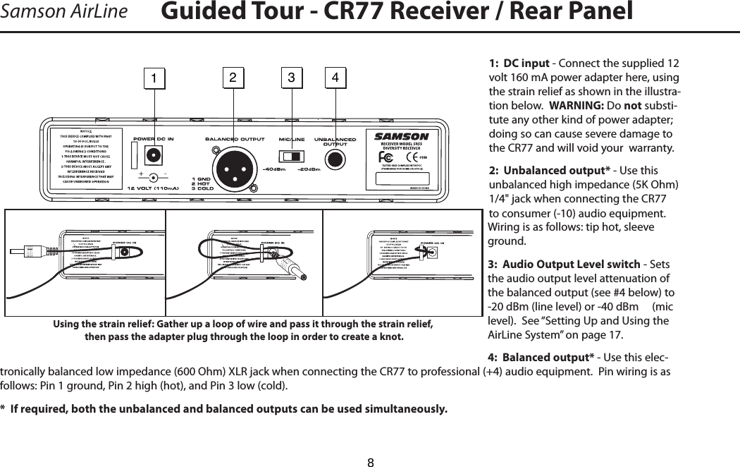 1:  DC input - Connect the supplied 12 volt 160 mA power adapter here, using the strain relief as shown in the illustra-tion below.  WARNING: Do not substi-tute any other kind of power adapter; doing so can cause severe damage to the CR77 and will void your  warranty.2:  Unbalanced output* - Use this unbalanced high impedance (5K Ohm) 1/4&quot; jack when connecting the CR77 to consumer (-10) audio equipment.  Wiring is as follows: tip hot, sleeve ground.3:  Audio Output Level switch - Sets the audio output level attenuation of the balanced output (see #4 below) to -20 dBm (line level) or -40 dBm     (mic level).  See “Setting Up and Using the AirLine System” on page 17.4:  Balanced output* - Use this elec-tronically balanced low impedance (600 Ohm) XLR jack when connecting the CR77 to professional (+4) audio equipment.  Pin wiring is as follows: Pin 1 ground, Pin 2 high (hot), and Pin 3 low (cold).*  If required, both the unbalanced and balanced outputs can be used simultaneously.Samson AirLine Guided Tour - CR77 Receiver / Rear PanelENGLISH1234-Using the strain relief: Gather up a loop of wire and pass it through the strain relief, then pass the adapter plug through the loop in order to create a knot.    8