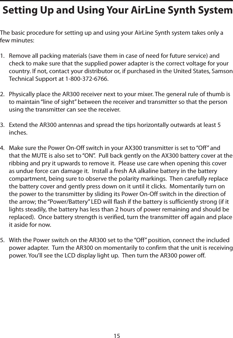 The basic procedure for setting up and using your AirLine Synth system takes only a few minutes:1.    Remove all packing materials (save them in case of need for future service) and check to make sure that the supplied power adapter is the correct voltage for your country. If not, contact your distributor or, if purchased in the United States, Samson Technical Support at 1-800-372-6766.2.    Physically place the AR300 receiver next to your mixer. The general rule of thumb is to maintain “line of sight” between the receiver and transmitter so that the person using the transmitter can see the receiver.3.    Extend the AR300 antennas and spread the tips horizontally outwards at least 5 inches.4.    Make sure the Power On-Off switch in your AX300 transmitter is set to “Off” and that the MUTE is also set to “ON”.  Pull back gently on the AX300 battery cover at the ribbing and pry it upwards to remove it.  Please use care when opening this cover as undue force can damage it.  Install a fresh AA alkaline battery in the battery compartment, being sure to observe the polarity markings.  Then carefully replace the battery cover and gently press down on it until it clicks.  Momentarily turn on the power to the transmitter by sliding its Power On-Off switch in the direction of the arrow; the “Power/Battery” LED will flash if the battery is sufficiently strong (if it lights steadily, the battery has less than 2 hours of power remaining and should be replaced).  Once battery strength is verified, turn the transmitter off again and place it aside for now.5.    With the Power switch on the AR300 set to the “Off” position, connect the included power adapter.  Turn the AR300 on momentarily to confirm that the unit is receiving power. You’ll see the LCD display light up.  Then turn the AR300 power off.Setting Up and Using Your AirLine Synth System15