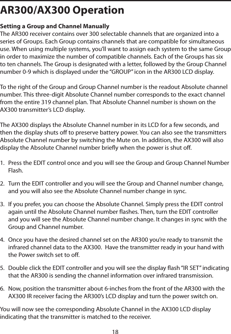 AR300/AX300 OperationSetting a Group and Channel Manually The AR300 receiver contains over 300 selectable channels that are organized into a series of Groups. Each Group contains channels that are compatible for simultaneous use. When using multiple systems, you’ll want to assign each system to the same Group in order to maximize the number of compatible channels. Each of the Groups has six to ten channels. The Group is designated with a letter, followed by the Group Channel number 0-9 which is displayed under the “GROUP” icon in the AR300 LCD display. To the right of the Group and Group Channel number is the readout Absolute channel number. This three-digit Absolute Channel number corresponds to the exact channel from the entire 319 channel plan. That Absolute Channel number is shown on the AX300 transmitter’s LCD display. The AX300 displays the Absolute Channel number in its LCD for a few seconds, and then the display shuts off to preserve battery power. You can also see the transmitters Absolute Channel number by switching the Mute on. In addition, the AX300 will also display the Absolute Channel number briefly when the power is shut off. 1.   Press the EDIT control once and you will see the Group and Group Channel Number Flash.2.   Turn the EDIT controller and you will see the Group and Channel number change, and you will also see the Absolute Channel number change in sync. 3.   If you prefer, you can choose the Absolute Channel. Simply press the EDIT control  again until the Absolute Channel number flashes. Then, turn the EDIT controller and you will see the Absolute Channel number change. It changes in sync with the Group and Channel number.4.   Once you have the desired channel set on the AR300 you’re ready to transmit the infrared channel data to the AX300.  Have the transmitter ready in your hand with the Power switch set to off. 5.   Double click the EDIT controller and you will see the display flash “IR SET” indicating that the AR300 is sending the channel information over infrared transmission.6.   Now, position the transmitter about 6-inches from the front of the AR300 with the AX300 IR receiver facing the AR300’s LCD display and turn the power switch on.You will now see the corresponding Absolute Channel in the AX300 LCD display indicating that the transmitter is matched to the receiver.18