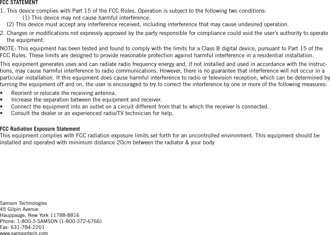 FCC STATEMENT1.  This device complies with Part 15 of the FCC Rules. Operation is subject to the following two conditions:   (1) This device may not cause harmful interference.  (2) This device must accept any interference received, including interference that may cause undesired operation.2.  Changes or modiﬁcations not expressly approved by the party responsible for compliance could void the user’s authority to operate the equipment.NOTE: This equipment has been tested and found to comply with the limits for a Class B digital device, pursuant to Part 15 of the FCC Rules. These limits are designed to provide reasonable protection against harmful interference in a residential installation.This equipment generates uses and can radiate radio frequency energy and, if not installed and used in accordance with the instruc-tions, may cause harmful interference to radio communications. However, there is no guarantee that interference will not occur in a particular installation. If this equipment does cause harmful interference to radio or television reception, which can be determined by turning the equipment off and on, the user is encouraged to try to correct the interference by one or more of the following measures:•  Reorient or relocate the receiving antenna.•  Increase the separation between the equipment and receiver.•   Connect the equipment into an outlet on a circuit different from that to which the receiver is connected.•  Consult the dealer or an experienced radio/TV technician for help.FCC Radiation Exposure Statement This equipment complies with FCC radiation exposure limits set forth for an uncontrolled environment. This equipment should be installed and operated with minimum distance 20cm between the radiator &amp; your bodySamson Technologies 45 Gilpin Avenue Hauppauge, New York 11788-8816 Phone: 1-800-3-SAMSON (1-800-372-6766) Fax: 631-784-2201  www.samsontech.com