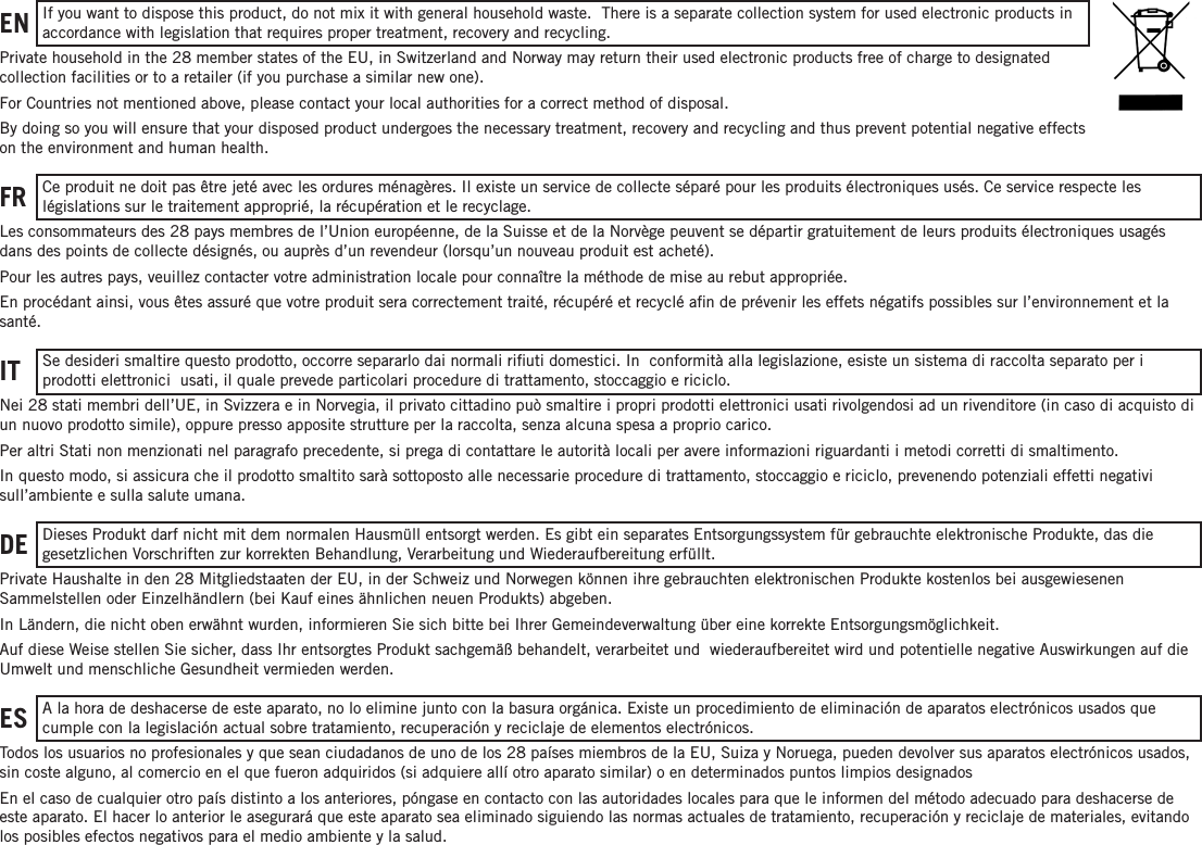 EN    If you want to dispose this product, do not mix it with general household waste.  There is a separate collection system for used electronic products in accordance with legislation that requires proper treatment, recovery and recycling.Private household in the 28 member states of the EU, in Switzerland and Norway may return their used electronic products free of charge to designated  collection facilities or to a retailer (if you purchase a similar new one).For Countries not mentioned above, please contact your local authorities for a correct method of disposal.By doing so you will ensure that your disposed product undergoes the necessary treatment, recovery and recycling and thus prevent potential negative effects on the environment and human health.FR   Ce produit ne doit pas être jeté avec les ordures ménagères. Il existe un service de collecte séparé pour les produits électroniques usés. Ce service respecte les  législations sur le traitement approprié, la récupération et le recyclage.Les consommateurs des 28 pays membres de l’Union européenne, de la Suisse et de la Norvège peuvent se départir gratuitement de leurs produits électroniques usagés dans des points de collecte désignés, ou auprès d’un revendeur (lorsqu’un nouveau produit est acheté).Pour les autres pays, veuillez contacter votre administration locale pour connaître la méthode de mise au rebut  appropriée.En procédant ainsi, vous êtes assuré que votre produit sera correctement traité, récupéré et recyclé aﬁn de prévenir les effets négatifs possibles sur l’environnement et la santé.IT      Se desideri smaltire questo prodotto, occorre separarlo dai normali riﬁuti domestici. In   conformità alla legislazione, esiste un sistema di raccolta separato per i  prodotti elettronici   usati, il quale prevede particolari procedure di trattamento, stoccaggio e riciclo.Nei 28 stati membri dell’UE, in Svizzera e in Norvegia, il privato cittadino può smaltire i propri prodotti  elettronici usati rivolgendosi ad un rivenditore (in caso di acquisto di un nuovo prodotto simile), oppure  presso apposite strutture per la raccolta, senza alcuna spesa a proprio carico.Per altri Stati non menzionati nel paragrafo precedente, si prega di contattare le autorità locali per avere  informazioni riguardanti i metodi corretti di smaltimento.In questo modo, si assicura che il prodotto smaltito sarà sottoposto alle necessarie procedure di  trattamento, stoccaggio e riciclo, prevenendo potenziali effetti negativi sull’ambiente e sulla salute umana.DE      Dieses Produkt darf nicht mit dem normalen Hausmüll entsorgt werden. Es gibt ein separates Entsorgungssystem für gebrauchte elektronische Produkte, das die  gesetzlichen Vorschriften zur korrekten Behandlung, Verarbeitung und Wiederaufbereitung erfüllt.Private Haushalte in den 28 Mitgliedstaaten der EU, in der Schweiz und Norwegen können ihre gebrauchten elektronischen Produkte kostenlos bei ausgewiesenen  Sammelstellen oder Einzelhändlern (bei Kauf eines ähnlichen neuen Produkts) abgeben.In Ländern, die nicht oben erwähnt wurden, informieren Sie sich bitte bei Ihrer Gemeindeverwaltung über  eine korrekte Entsorgungsmöglichkeit.Auf diese Weise stellen Sie sicher, dass Ihr entsorgtes Produkt sachgemäß behandelt, verarbeitet und   wiederaufbereitet wird und potentielle negative Auswirkungen auf die Umwelt und menschliche  Gesundheit vermieden werden.ES      A la hora de deshacerse de este aparato, no lo elimine junto con la basura orgánica. Existe un procedimiento de eliminación de aparatos electrónicos usados que cumple con la legislación actual sobre tratamiento, recuperación y reciclaje de elementos electrónicos.Todos los usuarios no profesionales y que sean ciudadanos de uno de los 28 países miembros de la EU, Suiza y Noruega, pueden devolver sus aparatos electrónicos usados, sin coste alguno, al comercio en el que fueron adquiridos (si adquiere allí otro aparato similar) o en determinados puntos limpios designados En el caso de cualquier otro país distinto a los anteriores, póngase en contacto con las autoridades locales para que le informen del método adecuado para deshacerse de este aparato. El hacer lo anterior le asegurará que este aparato sea eliminado siguiendo las normas actuales de tratamiento, recuperación y reciclaje de materiales, evitando los posibles efectos negativos para el medio ambiente y la salud.