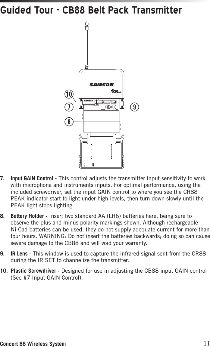 11Concert 88 Wireless System7.  Input GAIN Control - This control adjusts the transmitter input sensitivity to work with microphone and instruments inputs. For optimal performance, using the included screwdriver, set the input GAIN control to where you see the CR88 PEAK indicator start to light under high levels, then turn down slowly until the PEAK light stops lighting. 8.  Battery Holder - Insert two standard AA (LR6) batteries here, being sure to observe the plus and minus polarity markings shown. Although rechargeable Ni-Cad batteries can be used, they do not supply adequate current for more than four hours. WARNING: Do not insert the batteries backwards; doing so can cause severe damage to the CB88 and will void your warranty.9.  IR Lens - This window is used to capture the infrared signal sent from the CR88 during the IR SET to channelize the transmitter.10.  Plastic Screwdriver - Designed for use in adjusting the CB88 input GAIN control (See #7 Input GAIN Control).Guided Tour - CB88 Belt Pack Transmitter