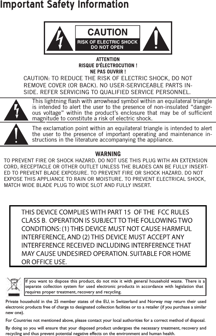 Important Safety InformationCAUTION: TO REDUCE THE RISK OF ELECTRIC SHOCK, DO NOT REMOVE COVER (OR BACK). NO USER-SERVICEABLE PARTS IN-SIDE. REFER SERVICING TO QUALIFIED SERVICE PERSONNEL.This lightning ﬂash with arrowhead symbol within an equilateral triangle is intended to alert the user to the presence of non-insulated “danger-ous voltage” within the product’s enclosure that may be of sufﬁcient magnitude to constitute a risk of electric shock.The exclamation point within an equilateral triangle is intended to alert the user to the presence of important operating and maintenance in-structions in the literature accompanying the appliance.If you want to dispose this product, do not mix it with general household waste.  There is a separate collection system for  used  electronic  products  in accordance  with  legislation that requires proper treatment, recovery and recycling.Private household in  the  25 member states of the  EU, in  Switzerland  and Norway may return their  used electronic products free of charge to designated collection facilities or to a retailer (if you purchase a similar new one).For Countries not mentioned above, please contact your local authorities for a correct method of disposal.By doing so you will ensure that your disposed product undergoes the necessary treatment, recovery and recycling and thus prevent potential negative effects on the environment and human health.ATTENTIONRISQUE D’ÉLECTROCUTION !NE PAS OUVRIR !WARNINGTO PREVENT FIRE OR SHOCK HAZARD. DO NOT USE THIS PLUG WITH AN EXTENSION CORD, RECEPTACLE OR OTHER OUTLET UNLESS THE BLADES CAN BE FULLY INSERT-ED TO PREVENT BLADE EXPOSURE. TO PREVENT FIRE OR SHOCK HAZARD. DO NOT EXPOSE THIS APPLIANCE TO RAIN OR MOISTURE. TO PREVENT ELECTRICAL SHOCK, MATCH WIDE BLADE PLUG TO WIDE SLOT AND FULLY INSERT.