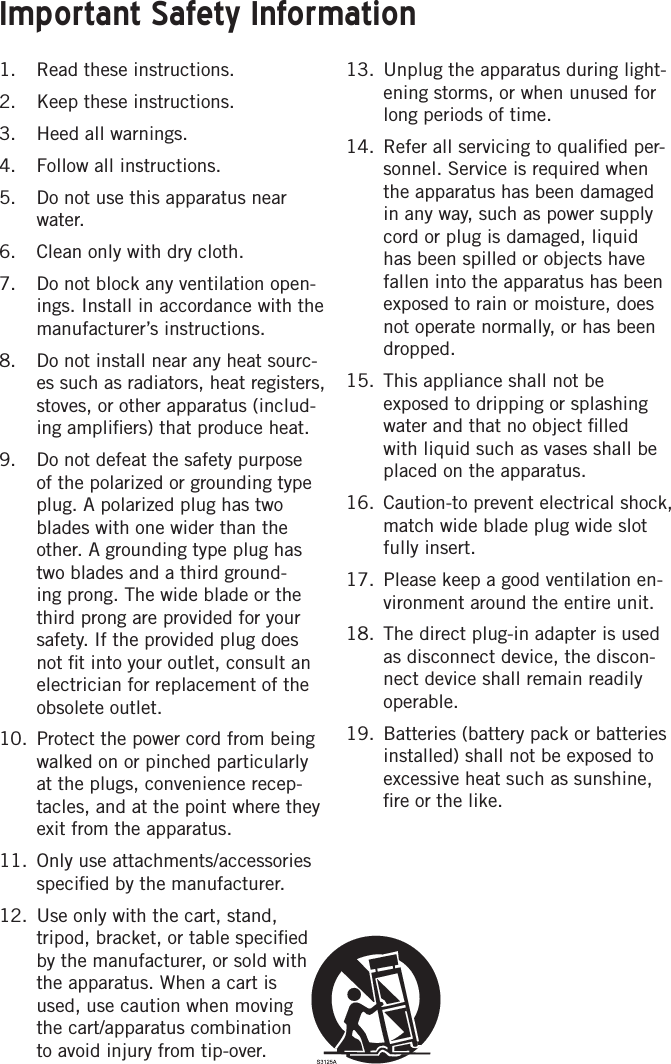 Important Safety Information1.  Read these instructions.2.  Keep these instructions.3.  Heed all warnings.4.  Follow all instructions.5.  Do not use this apparatus near water.6.  Clean only with dry cloth.7.  Do not block any ventilation open-ings. Install in accordance with the manufacturer’s instructions.8.  Do not install near any heat sourc-es such as radiators, heat registers, stoves, or other apparatus (includ-ing ampliﬁers) that produce heat.9.  Do not defeat the safety purpose of the polarized or grounding type plug. A polarized plug has two blades with one wider than the other. A grounding type plug has two blades and a third ground-ing prong. The wide blade or the third prong are provided for your safety. If the provided plug does not ﬁt into your outlet, consult an electrician for replacement of the obsolete outlet.10.  Protect the power cord from being walked on or pinched particularly at the plugs, convenience recep-tacles, and at the point where they exit from the apparatus.11.  Only use attachments/accessories speciﬁed by the manufacturer.12.  Use only with the cart, stand, tripod, bracket, or table speciﬁed by the manufacturer, or sold with the apparatus. When a cart is used, use caution when moving the cart/apparatus combination to avoid injury from tip-over.13.  Unplug the apparatus during light-ening storms, or when unused for long periods of time. 14.  Refer all servicing to qualiﬁed per-sonnel. Service is required when the apparatus has been damaged in any way, such as power supply cord or plug is damaged, liquid has been spilled or objects have fallen into the apparatus has been exposed to rain or moisture, does not operate normally, or has been dropped.15.  This appliance shall not be exposed to dripping or splashing water and that no object ﬁlled with liquid such as vases shall be placed on the apparatus.16.  Caution-to prevent electrical shock, match wide blade plug wide slot fully insert.17.  Please keep a good ventilation en-vironment around the entire unit.18.  The direct plug-in adapter is used as disconnect device, the discon-nect device shall remain readily operable.19.  Batteries (battery pack or batteries installed) shall not be exposed to excessive heat such as sunshine, ﬁre or the like.