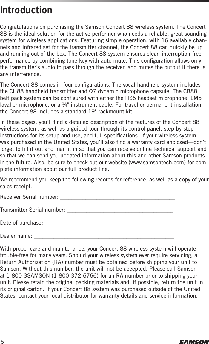 6Congratulations on purchasing the Samson Concert 88 wireless system. The Concert 88 is the ideal solution for the active performer who needs a reliable, great sounding system for wireless applications. Featuring simple operation, with 16 available chan-nels and infrared set for the transmitter channel, the Concert 88 can quickly be up and running out of the box. The Concert 88 system ensures clear, interruption-free performance by combining tone-key with auto-mute. This conﬁguration allows only the transmitter’s audio to pass through the receiver, and mutes the output if there is any interference.The Concert 88 comes in four conﬁgurations. The vocal handheld system includes the CH88 handheld transmitter and Q7 dynamic microphone capsule. The CB88 belt pack system can be conﬁgured with either the HS5 headset microphone, LM5 lavalier microphone, or a ¼&quot; instrument cable. For travel or permanent installation, the Concert 88 includes a standard 19&quot; rackmount kit.In these pages, you’ll ﬁnd a detailed description of the features of the Concert 88 wireless system, as well as a guided tour through its control panel, step-by-step instructions for its setup and use, and full speciﬁcations. If your wireless system was purchased in the United States, you’ll also ﬁnd a warranty card enclosed—don’t forget to ﬁll it out and mail it in so that you can receive online technical support and so that we can send you updated information about this and other Samson products in the future. Also, be sure to check out our website (www.samsontech.com) for com-plete information about our full product line.We recommend you keep the following records for reference, as well as a copy of your sales receipt. Receiver Serial number: _________________________________________Transmitter Serial number: ______________________________________Date of purchase: ______________________________________________Dealer name: __________________________________________________With proper care and maintenance, your Concert 88 wireless system will operate trouble-free for many years. Should your wireless system ever require servicing, a Return Authorization (RA) number must be obtained before shipping your unit to Samson. Without this number, the unit will not be accepted. Please call Samson at 1-800-3SAMSON (1-800-372-6766) for an RA number prior to shipping your unit. Please retain the original packing materials and, if possible, return the unit in its original carton. If your Concert 88 system was purchased outside of the United States, contact your local distributor for warranty details and service information. Introduction