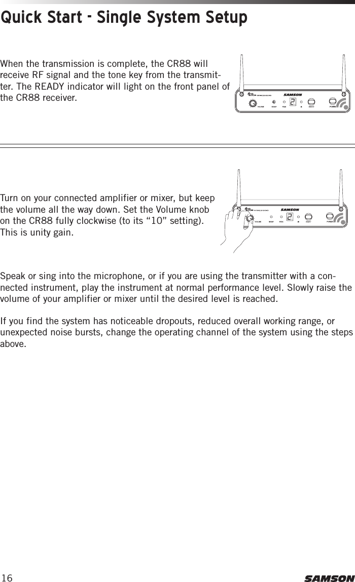 16Turn on your connected amplifier or mixer, but keep the volume all the way down. Set the Volume knob on the CR88 fully clockwise (to its “10” setting). This is unity gain. Speak or sing into the microphone, or if you are using the transmitter with a con-nected instrument, play the instrument at normal performance level. Slowly raise the volume of your amplifier or mixer until the desired level is reached. If you find the system has noticeable dropouts, reduced overall working range, or unexpected noise bursts, change the operating channel of the system using the steps above. This device complies with Part 15 of the FCC Rules. Operation is subject to the following two conditions:(1) This device may not cause harmful        interference, and(2) this device must accept any        interference received, including       interference that may cause       undesired operation.  FREQ:542-566MHzThis device complies with Part 15 of the FCC Rules. Operation is subject to the following two conditions:(1) This device may not cause harmful        interference, and(2) this device must accept any        interference received, including       interference that may cause       undesired operation.  FREQ:542-566MHz3. Plug in receiver 4. Turn on receiver 5. Plug receiver into audio system 6. Press Select button to change channel 9. Press and hold SELECT button to IR set 10. Adjust Volume control7. Install batteries 8. Press button on transmitter to turn on9. Press and hold Select button to IR set7. Install batteries 8. Turn on belt pack transmitterThis device complies with Part 15 of the FCC Rules. Operation is subject to the following two conditions:(1) This device may not cause harmful        interference, and(2) this device must accept any        interference received, including       interference that may cause       undesired operation.  FREQ:542-566MHzThis device complies with Part 15 of the FCC Rules. Operation is subject to the following two conditions:(1) This device may not cause harmful        interference, and(2) this device must accept any        interference received, including       interference that may cause       undesired operation.  FREQ:542-566MHz3. Plug in receiver 4. Turn on receiver 5. Plug receiver into audio system 6. Press Select button to change channel 9. Press and hold SELECT button to IR set 10. Adjust Volume control7. Install batteries 8. Press button on transmitter to turn on9. Press and hold Select button to IR set7. Install batteries 8. Turn on belt pack transmitterQuick Start - Single System SetupWhen the transmission is complete, the CR88 will receive RF signal and the tone key from the transmit-ter. The READY indicator will light on the front panel of the CR88 receiver. 