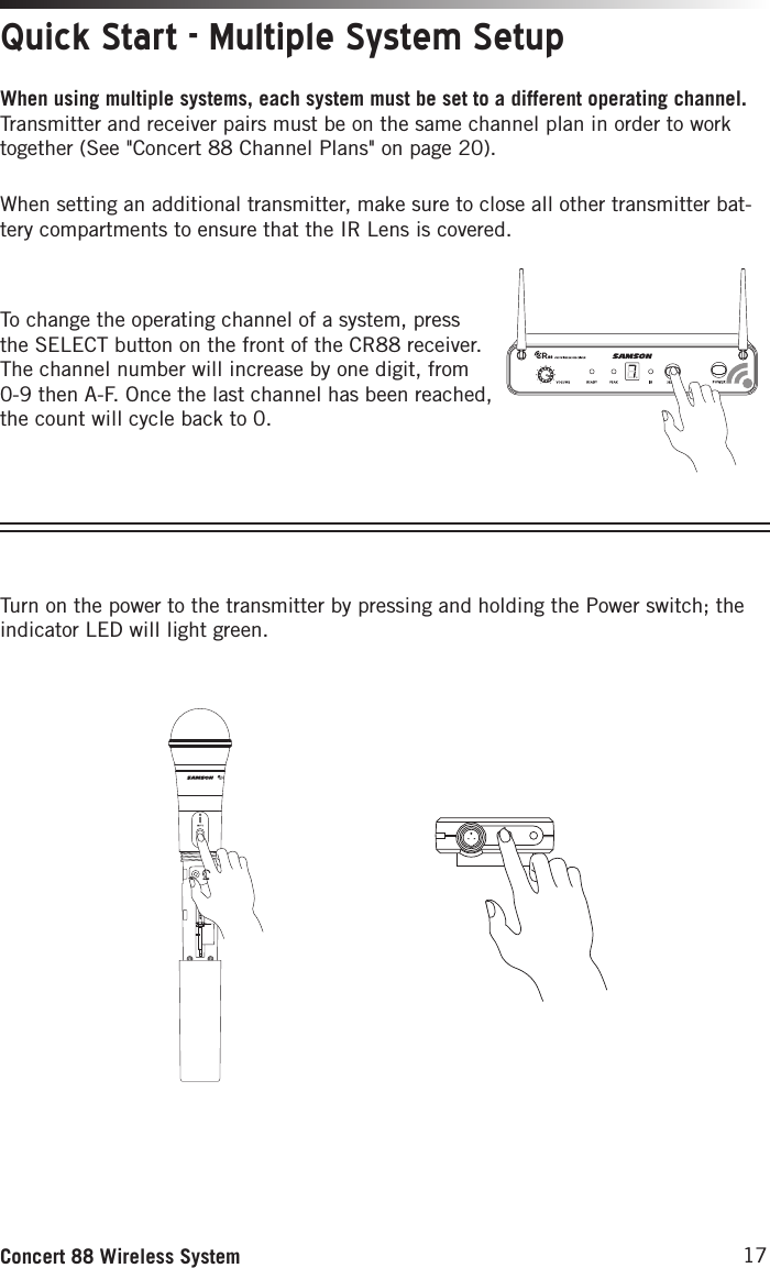 17Concert 88 Wireless SystemTo change the operating channel of a system, press the SELECT button on the front of the CR88 receiver. The channel number will increase by one digit, from 0-9 then A-F. Once the last channel has been reached, the count will cycle back to 0. Quick Start - Multiple System SetupWhen using multiple systems, each system must be set to a different operating channel. Transmitter and receiver pairs must be on the same channel plan in order to work together (See &quot;Concert 88 Channel Plans&quot; on page 20).When setting an additional transmitter, make sure to close all other transmitter bat-tery compartments to ensure that the IR Lens is covered. This device complies with Part 15 of the FCC Rules. Operation is subject to the following two conditions:(1) This device may not cause harmful        interference, and(2) this device must accept any        interference received, including       interference that may cause       undesired operation.  FREQ:542-566MHzThis device complies with Part 15 of the FCC Rules. Operation is subject to the following two conditions:(1) This device may not cause harmful        interference, and(2) this device must accept any        interference received, including       interference that may cause       undesired operation.  FREQ:542-566MHz3. Plug in receiver 4. Turn on receiver 5. Plug receiver into audio system 6. Press Select button to change channel 9. Press and hold SELECT button to IR set 10. Adjust Volume control7. Install batteries 8. Press button on transmitter to turn on9. Press and hold Select button to IR set7. Install batteries 8. Turn on belt pack transmitterTurn on the power to the transmitter by pressing and holding the Power switch; the indicator LED will light green. This device complies with Part 15 of the FCC Rules. Operation is subject to the following two conditions:(1) This device may not cause harmful        interference, and(2) this device must accept any        interference received, including       interference that may cause       undesired operation.  FREQ:542-566MHzThis device complies with Part 15 of the FCC Rules. Operation is subject to the following two conditions:(1) This device may not cause harmful        interference, and(2) this device must accept any        interference received, including       interference that may cause       undesired operation.  FREQ:542-566MHz3. Plug in receiver 4. Turn on receiver 5. Plug receiver into audio system 6. Press Select button to change channel 9. Press and hold SELECT button to IR set 10. Adjust Volume control7. Install batteries 8. Press button on transmitter to turn on9. Press and hold Select button to IR set7. Install batteries 8. Turn on belt pack transmitterThis device complies with Part 15 of the FCC Rules. Operation is subject to the following two conditions:(1) This device may not cause harmful        interference, and(2) this device must accept any        interference received, including       interference that may cause       undesired operation.  FREQ:542-566MHzThis device complies with Part 15 of the FCC Rules. Operation is subject to the following two conditions:(1) This device may not cause harmful        interference, and(2) this device must accept any        interference received, including       interference that may cause       undesired operation.  FREQ:542-566MHz3. Plug in receiver 4. Turn on receiver 5. Plug receiver into audio system 6. Press Select button to change channel 9. Press and hold SELECT button to IR set 10. Adjust Volume control7. Install batteries 8. Press button on transmitter to turn on9. Press and hold Select button to IR set7. Install batteries 8. Turn on belt pack transmitter