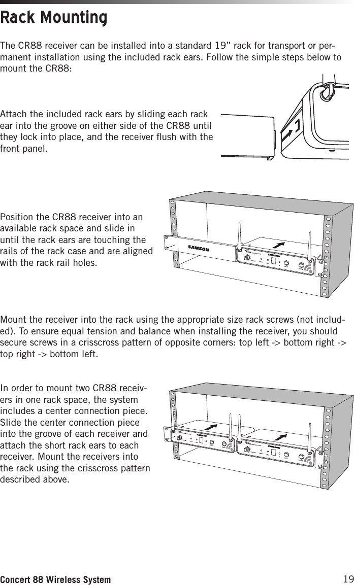 19Concert 88 Wireless SystemThe CR88 receiver can be installed into a standard 19” rack for transport or per-manent installation using the included rack ears. Follow the simple steps below to mount the CR88:Attach the included rack ears by sliding each rack ear into the groove on either side of the CR88 until they lock into place, and the receiver ﬂush with the front panel.Position the CR88 receiver into an available rack space and slide in until the rack ears are touching the rails of the rack case and are aligned with the rack rail holes. Mount the receiver into the rack using the appropriate size rack screws (not includ-ed). To ensure equal tension and balance when installing the receiver, you should secure screws in a crisscross pattern of opposite corners: top left -&gt; bottom right -&gt; top right -&gt; bottom left. In order to mount two CR88 receiv-ers in one rack space, the system includes a center connection piece. Slide the center connection piece into the groove of each receiver and attach the short rack ears to each receiver. Mount the receivers into the rack using the crisscross pattern described above.Rack Mounting