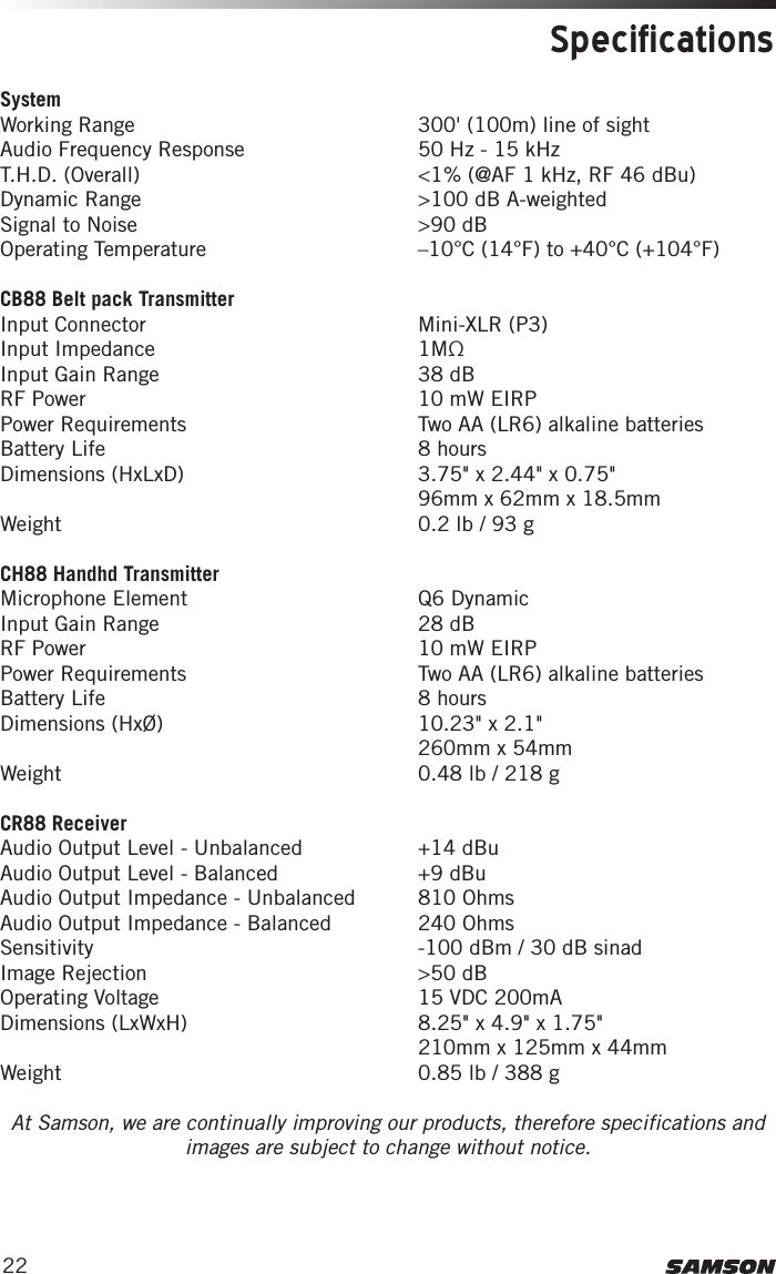 22SpecificationsSystem Working Range  300&apos; (100m) line of sightAudio Frequency Response  50 Hz - 15 kHzT.H.D. (Overall)  &lt;1% (@AF 1 kHz, RF 46 dBu)Dynamic Range   &gt;100 dB A-weightedSignal to Noise  &gt;90 dBOperating Temperature  –10°C (14°F) to +40°C (+104°F)CB88 Belt pack TransmitterInput Connector  Mini-XLR (P3)Input Impedance  1MΩInput Gain Range  38 dBRF Power  10 mW EIRPPower Requirements   Two AA (LR6) alkaline batteriesBattery Life  8 hoursDimensions (HxLxD)   3.75&quot; x 2.44&quot; x 0.75&quot; 96mm x 62mm x 18.5mmWeight   0.2 lb / 93 gCH88 Handhd TransmitterMicrophone Element  Q6 DynamicInput Gain Range  28 dBRF Power  10 mW EIRPPower Requirements   Two AA (LR6) alkaline batteriesBattery Life  8 hoursDimensions (HxØ)   10.23&quot; x 2.1&quot; 260mm x 54mmWeight   0.48 lb / 218 gCR88 ReceiverAudio Output Level - Unbalanced  +14 dBuAudio Output Level - Balanced  +9 dBuAudio Output Impedance - Unbalanced  810 OhmsAudio Output Impedance - Balanced  240 OhmsSensitivity  -100 dBm / 30 dB sinadImage Rejection  &gt;50 dBOperating Voltage  15 VDC 200mA Dimensions (LxWxH)   8.25&quot; x 4.9&quot; x 1.75&quot; 210mm x 125mm x 44mmWeight   0.85 lb / 388 gAt Samson, we are continually improving our products, therefore specifications and images are subject to change without notice.