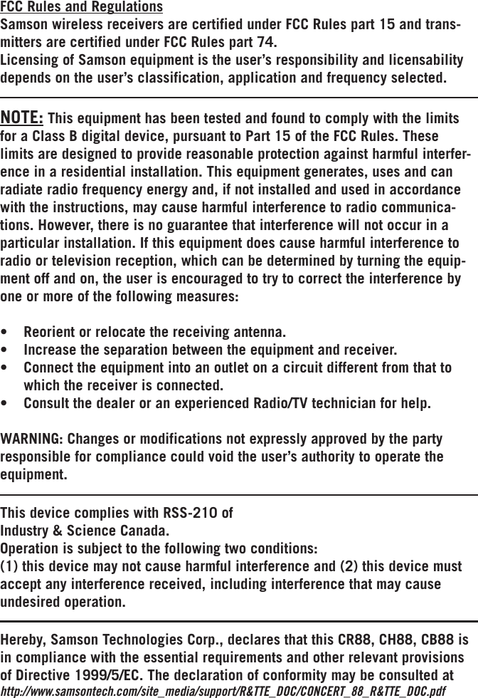 FCC Rules and RegulationsSamson wireless receivers are certified under FCC Rules part 15 and trans-mitters are certified under FCC Rules part 74.Licensing of Samson equipment is the user’s responsibility and licensability depends on the user’s classification, application and frequency selected.This device complies with RSS-210 ofIndustry &amp; Science Canada.Operation is subject to the following two conditions:(1) this device may not cause harmful interference and (2) this device must accept any interference received, including interference that may cause undesired operation.Hereby, Samson Technologies Corp., declares that this CR88, CH88, CB88 is in compliance with the essential requirements and other relevant provisions of Directive 1999/5/EC. The declaration of conformity may be consulted athttp://www.samsontech.com/site_media/support/R&amp;TTE_DOC/CONCERT_88_R&amp;TTE_DOC.pdfNOTE: This equipment has been tested and found to comply with the limits for a Class B digital device, pursuant to Part 15 of the FCC Rules. These limits are designed to provide reasonable protection against harmful interfer-ence in a residential installation. This equipment generates, uses and can radiate radio frequency energy and, if not installed and used in accordance with the instructions, may cause harmful interference to radio communica-tions. However, there is no guarantee that interference will not occur in a particular installation. If this equipment does cause harmful interference to radio or television reception, which can be determined by turning the equip-ment off and on, the user is encouraged to try to correct the interference by one or more of the following measures:• Reorientorrelocatethereceivingantenna.• Increasetheseparationbetweentheequipmentandreceiver.• Connecttheequipmentintoanoutletonacircuitdifferentfromthattowhich the receiver is connected.• ConsultthedealeroranexperiencedRadio/TVtechnicianforhelp.WARNING:Changesormodificationsnotexpresslyapprovedbythepartyresponsible for compliance could void the user’s authority to operate the equipment.