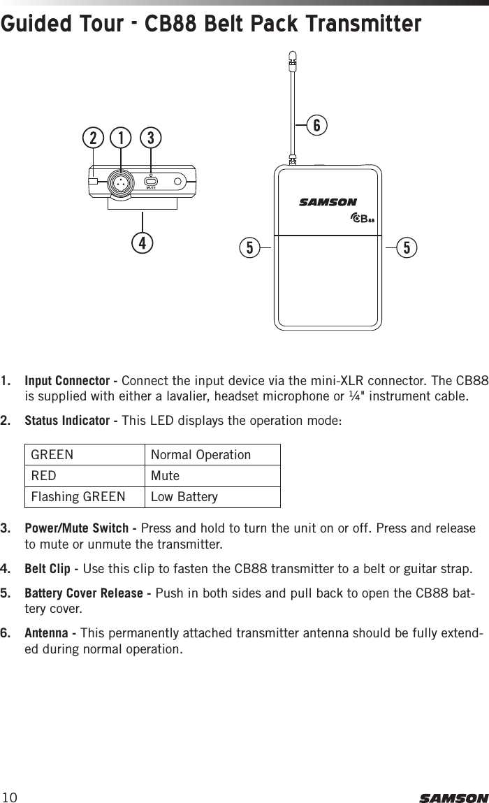 101.  Input Connector - Connect the input device via the mini-XLR connector. The CB88 is supplied with either a lavalier, headset microphone or ¼&quot; instrument cable.2.  Status Indicator - This LED displays the operation mode:  GREEN Normal OperationRED MuteFlashing GREEN Low Battery3.  Power/Mute Switch - Press and hold to turn the unit on or off. Press and release to mute or unmute the transmitter. 4.  Belt Clip - Use this clip to fasten the CB88 transmitter to a belt or guitar strap. 5.  Battery Cover Release - Push in both sides and pull back to open the CB88 bat-tery cover.6.  Antenna - This permanently attached transmitter antenna should be fully extend-ed during normal operation. Guided Tour - CB88 Belt Pack Transmitter