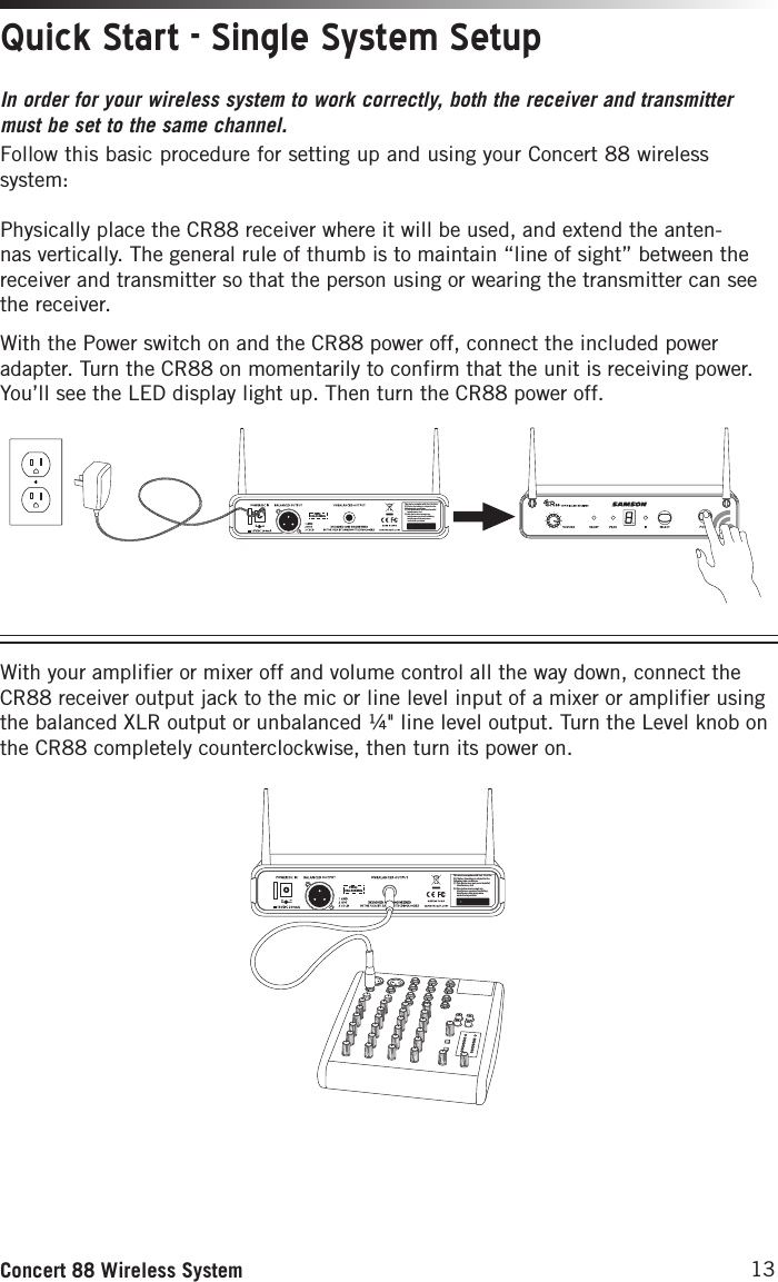 13Concert 88 Wireless SystemQuick Start - Single System SetupIn order for your wireless system to work correctly, both the receiver and transmitter must be set to the same channel. Follow this basic procedure for setting up and using your Concert 88 wireless system:Physically place the CR88 receiver where it will be used, and extend the anten-nas vertically. The general rule of thumb is to maintain “line of sight” between the receiver and transmitter so that the person using or wearing the transmitter can see the receiver.With the Power switch on and the CR88 power off, connect the included power adapter. Turn the CR88 on momentarily to confirm that the unit is receiving power. You’ll see the LED display light up. Then turn the CR88 power off.This device complies with Part 15 of the FCC Rules. Operation is subject to the following two conditions:(1) This device may not cause harmful        interference, and(2) this device must accept any        interference received, including       interference that may cause       undesired operation.  FREQ:542-566MHzThis device complies with Part 15 of the FCC Rules. Operation is subject to the following two conditions:(1) This device may not cause harmful        interference, and(2) this device must accept any        interference received, including       interference that may cause       undesired operation.  FREQ:542-566MHz3. Plug in receiver 4. Turn on receiver 5. Plug receiver into audio system 6. Press Select button to change channel 9. Press and hold SELECT button to IR set 10. Adjust Volume control7. Install batteries 8. Press button on transmitter to turn on9. Press and hold Select button to IR set7. Install batteries 8. Turn on belt pack transmitterThis device complies with Part 15 of the FCC Rules. Operation is subject to the following two conditions:(1) This device may not cause harmful        interference, and(2) this device must accept any        interference received, including       interference that may cause       undesired operation.  FREQ:542-566MHzThis device complies with Part 15 of the FCC Rules. Operation is subject to the following two conditions:(1) This device may not cause harmful        interference, and(2) this device must accept any        interference received, including       interference that may cause       undesired operation.  FREQ:542-566MHz3. Plug in receiver 4. Turn on receiver 5. Plug receiver into audio system 6. Press Select button to change channel 9. Press and hold SELECT button to IR set 10. Adjust Volume control7. Install batteries 8. Press button on transmitter to turn on9. Press and hold Select button to IR set7. Install batteries 8. Turn on belt pack transmitterWith your amplifier or mixer off and volume control all the way down, connect the CR88 receiver output jack to the mic or line level input of a mixer or amplifier using the balanced XLR output or unbalanced ¼&quot; line level output. Turn the Level knob on the CR88 completely counterclockwise, then turn its power on.