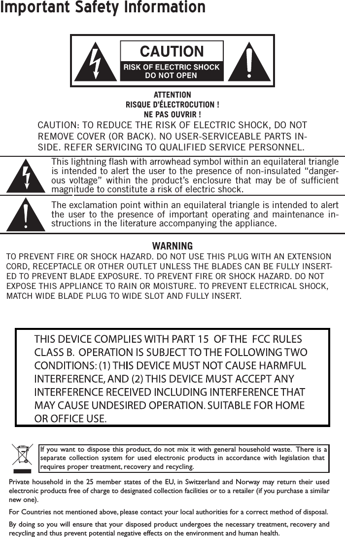 Important Safety InformationCAUTION: TO REDUCE THE RISK OF ELECTRIC SHOCK, DO NOT REMOVE COVER (OR BACK). NO USER-SERVICEABLE PARTS IN-SIDE. REFER SERVICING TO QUALIFIED SERVICE PERSONNEL.This lightning ﬂash with arrowhead symbol within an equilateral triangle is intended to alert the user to the presence of non-insulated “danger-ous voltage” within the product’s enclosure that may be of sufﬁcient magnitude to constitute a risk of electric shock.The exclamation point within an equilateral triangle is intended to alert the user to the presence of important operating and maintenance in-structions in the literature accompanying the appliance.If you want to dispose this product, do not mix it with general household waste.  There is a separate collection system for  used  electronic  products  in accordance  with  legislation that requires proper treatment, recovery and recycling.Private household in  the  25 member states of the  EU, in  Switzerland  and Norway may return their  used electronic products free of charge to designated collection facilities or to a retailer (if you purchase a similar new one).For Countries not mentioned above, please contact your local authorities for a correct method of disposal.By doing so you will ensure that your disposed product undergoes the necessary treatment, recovery and recycling and thus prevent potential negative effects on the environment and human health.ATTENTIONRISQUE D’ÉLECTROCUTION !NE PAS OUVRIR !WARNINGTO PREVENT FIRE OR SHOCK HAZARD. DO NOT USE THIS PLUG WITH AN EXTENSION CORD, RECEPTACLE OR OTHER OUTLET UNLESS THE BLADES CAN BE FULLY INSERT-ED TO PREVENT BLADE EXPOSURE. TO PREVENT FIRE OR SHOCK HAZARD. DO NOT EXPOSE THIS APPLIANCE TO RAIN OR MOISTURE. TO PREVENT ELECTRICAL SHOCK, MATCH WIDE BLADE PLUG TO WIDE SLOT AND FULLY INSERT.