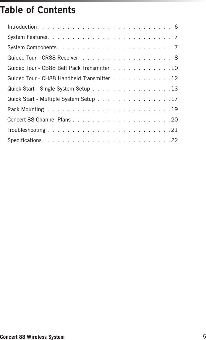 5Concert 88 Wireless SystemTable of ContentsIntroduction. . . . . . . . . . . . . . . . . . . . . . . . . . . 6System Features. . . . . . . . . . . . . . . . . . . . . . . . . 7System Components . . . . . . . . . . . . . . . . . . . . . . . 7Guided Tour - CR88 Receiver  . . . . . . . . . . . . . . . . . . 8Guided Tour - CB88 Belt Pack Transmitter . . . . . . . . . . . .10Guided Tour - CH88 Handheld Transmitter . . . . . . . . . . . .12Quick Start - Single System Setup . . . . . . . . . . . . . . . .13Quick Start - Multiple System Setup . . . . . . . . . . . . . . .17Rack Mounting . . . . . . . . . . . . . . . . . . . . . . . . .19Concert 88 Channel Plans . . . . . . . . . . . . . . . . . . . .20Troubleshooting . . . . . . . . . . . . . . . . . . . . . . . . .21Specifications . . . . . . . . . . . . . . . . . . . . . . . . . .22