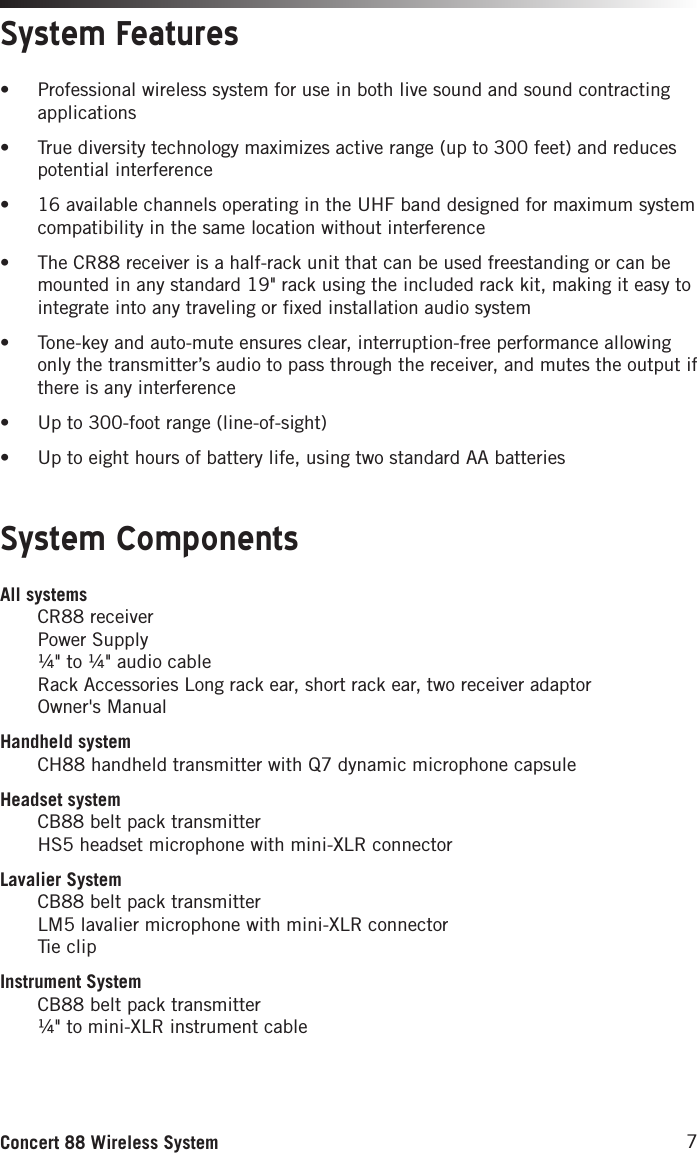 7Concert 88 Wireless SystemSystem ComponentsSystem FeaturesAll systems CR88 receiver Power Supply ¼&quot; to ¼&quot; audio cable Rack Accessories Long rack ear, short rack ear, two receiver adaptor Owner&apos;s ManualHandheld system CH88 handheld transmitter with Q7 dynamic microphone capsuleHeadset system CB88 belt pack transmitter HS5 headset microphone with mini-XLR connectorLavalier System CB88 belt pack transmitter LM5 lavalier microphone with mini-XLR connector Tie clipInstrument System CB88 belt pack transmitter ¼&quot; to mini-XLR instrument cable• Professional wireless system for use in both live sound and sound contracting applications• True diversity technology maximizes active range (up to 300 feet) and reduces potential interference• 16 available channels operating in the UHF band designed for maximum system compatibility in the same location without interference • The CR88 receiver is a half-rack unit that can be used freestanding or can be mounted in any standard 19&quot; rack using the included rack kit, making it easy to integrate into any traveling or fixed installation audio system• Tone-key and auto-mute ensures clear, interruption-free performance allowing only the transmitter’s audio to pass through the receiver, and mutes the output if there is any interference• Up to 300-foot range (line-of-sight)• Up to eight hours of battery life, using two standard AA batteries