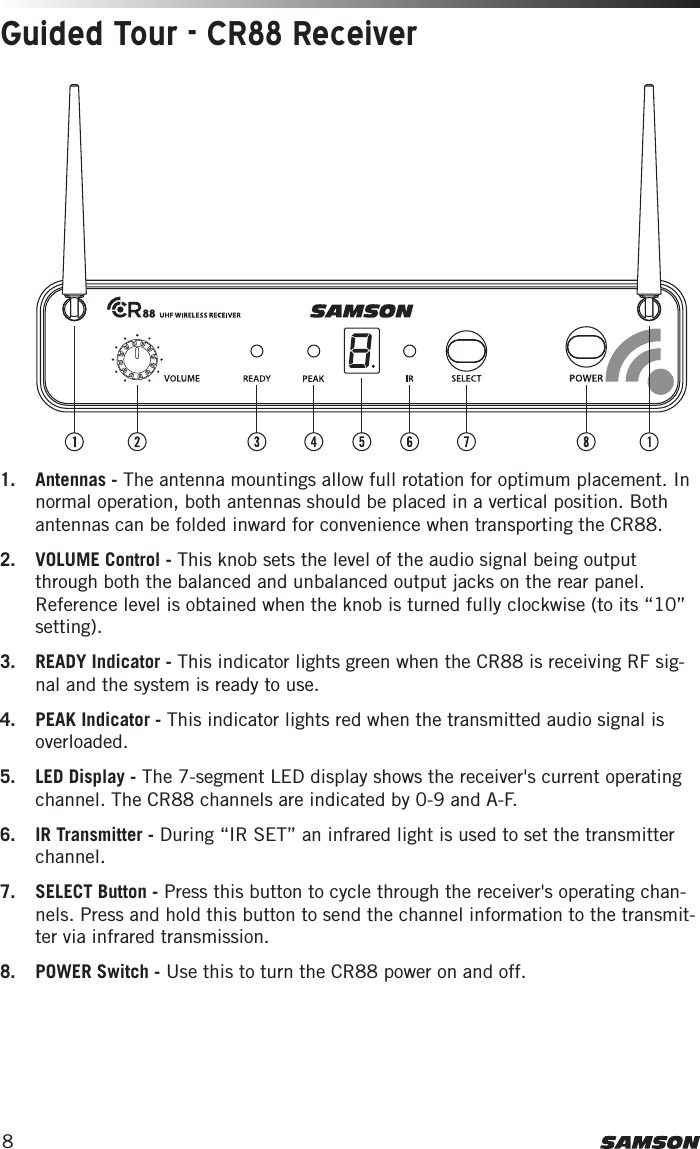 81.  Antennas - The antenna mountings allow full rotation for optimum placement. In normal operation, both antennas should be placed in a vertical position. Both antennas can be folded inward for convenience when transporting the CR88. 2.  VOLUME Control - This knob sets the level of the audio signal being output through both the balanced and unbalanced output jacks on the rear panel. Reference level is obtained when the knob is turned fully clockwise (to its “10” setting).3.  READY Indicator - This indicator lights green when the CR88 is receiving RF sig-nal and the system is ready to use.4.  PEAK Indicator - This indicator lights red when the transmitted audio signal is overloaded. 5.  LED Display - The 7-segment LED display shows the receiver&apos;s current operating channel. The CR88 channels are indicated by 0-9 and A-F.6.  IR Transmitter - During “IR SET” an infrared light is used to set the transmitter channel. 7.  SELECT Button - Press this button to cycle through the receiver&apos;s operating chan-nels. Press and hold this button to send the channel information to the transmit-ter via infrared transmission. 8.  POWER Switch - Use this to turn the CR88 power on and off. Guided Tour - CR88 Receiver