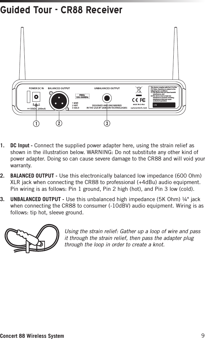 9Concert 88 Wireless SystemThis device complies with Part 15 of the FCC Rules. Operation is subject to the following two conditions:(1) This device may not cause harmful        interference, and(2) this device must accept any        interference received, including       interference that may cause       undesired operation.  FREQ:542-566MHzUsing the strain relief: Gather up a loop of wire and pass it through the strain relief, then pass the adapter plug through the loop in order to create a knot. Guided Tour - CR88 Receiver1.  DC Input - Connect the supplied power adapter here, using the strain relief as shown in the illustration below. WARNING: Do not substitute any other kind of power adapter. Doing so can cause severe damage to the CR88 and will void your warranty.2.  BALANCED OUTPUT - Use this electronically balanced low impedance (600 Ohm) XLR jack when connecting the CR88 to professional (+4dBu) audio equipment. Pin wiring is as follows: Pin 1 ground, Pin 2 high (hot), and Pin 3 low (cold).3.  UNBALANCED OUTPUT - Use this unbalanced high impedance (5K Ohm) ¼&quot; jack when connecting the CR88 to consumer (-10dBV) audio equipment. Wiring is as follows: tip hot, sleeve ground.