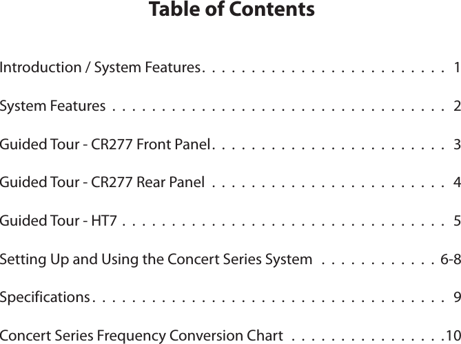 Table of ContentsIntroduction / System Features.  .  .  .  .  .  .  .  .  .  .  .  .  .  .  .  .  .  .  .  .  .  .  .  .   1System Features  .  .  .  .  .  .  .  .  .  .  .  .  .  .  .  .  .  .  .  .  .  .  .  .  .  .  .  .  .  .  .  .  .  .  2Guided Tour - CR277 Front Panel.  .  .  .  .  .  .  .  .  .  .  .  .  .  .  .  .  .  .  .  .  .  .  .   3Guided Tour - CR277 Rear Panel  .  .  .  .  .  .  .  .  .  .  .  .  .  .  .  .  .  .  .  .  .  .  .  .  4Guided Tour - HT7 .  .  .  .  .  .  .  .  .  .  .  .  .  .  .  .  .  .  .  .  .  .  .  .  .  .  .  .  .  .  .  .  .  5Setting Up and Using the Concert Series System   .  .  .  .  .  .  .  .  .  .  .  .  6-8Specifications .  .  .  .  .  .  .  .  .  .  .  .  .  .  .  .  .  .  .  .  .  .  .  .  .  .  .  .  .  .  .  .  .  .  .  .   9Concert Series Frequency Conversion Chart  .  .  .  .  .  .  .  .  .  .  .  .  .  .  .  .10