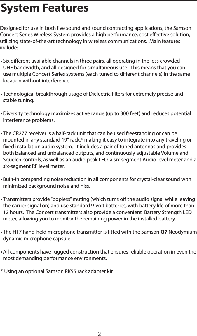 22System FeaturesDesigned for use in both live sound and sound contracting applications, the Samson Concert Series Wireless System provides a high performance, cost effective solution, utilizing state-of-the-art technology in wireless communications.  Main features include:• Six different available channels in three pairs, all operating in the less crowded UHF bandwidth, and all designed for simultaneous use.  This means that you can use multiple Concert Series systems (each tuned to different channels) in the same location without interference.• Technological breakthrough usage of Dielectric filters for extremely precise and stable tuning.• Diversity technology maximizes active range (up to 300 feet) and reduces potential interference problems.• The CR277 receiver is a half-rack unit that can be used freestanding or can be mounted in any standard 19&quot; rack,* making it easy to integrate into any traveling or fixed installation audio system.  It includes a pair of tuned antennas and provides both balanced and unbalanced outputs, and continuously adjustable Volume and Squelch controls, as well as an audio peak LED, a six-segment Audio level meter and a six-segment RF level meter.• Built-in companding noise reduction in all components for crystal-clear sound with minimized background noise and hiss.• Transmitters provide “popless” muting (which turns off the audio signal while leaving the carrier signal on) and use standard 9-volt batteries, with battery life of more than 12 hours.  The Concert transmitters also provide a convenient  Battery Strength LED meter, allowing you to monitor the remaining power in the installed battery. • The HT7 hand-held microphone transmitter is fitted with the Samson Q7 Neodymium dynamic microphone capsule.   • All components have rugged construction that ensures reliable operation in even the most demanding performance environments.* Using an optional Samson RK55 rack adapter kit