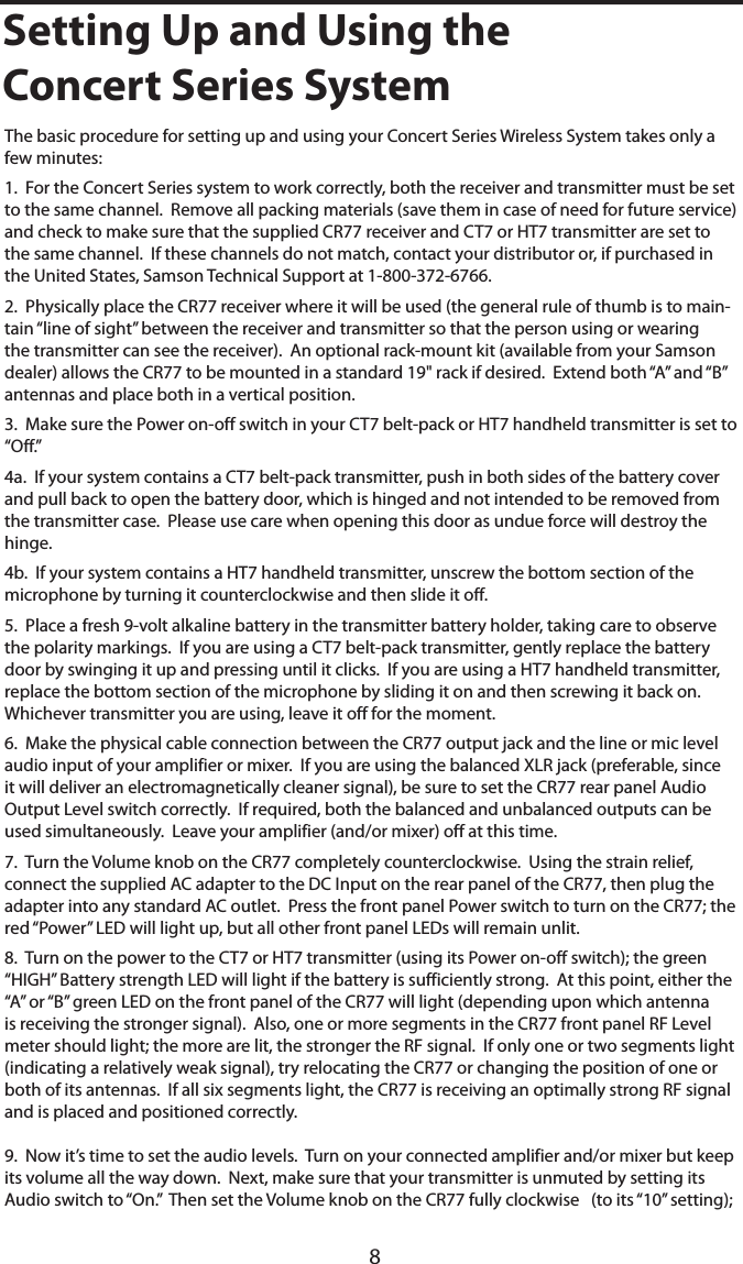 8Setting Up and Using theConcert Series SystemConcert Series SystemThe basic procedure for setting up and using your Concert Series Wireless System takes only a few minutes:1.  For the Concert Series system to work correctly, both the receiver and transmitter must be set to the same channel.  Remove all packing materials (save them in case of need for future service) and check to make sure that the supplied CR77 receiver and CT7 or HT7 transmitter are set to the same channel.  If these channels do not match, contact your distributor or, if purchased in the United States, Samson Technical Support at 1-800-372-6766.2.  Physically place the CR77 receiver where it will be used (the general rule of thumb is to main-tain “line of sight” between the receiver and transmitter so that the person using or wearing the transmitter can see the receiver).  An optional rack-mount kit (available from your Samson dealer) allows the CR77 to be mounted in a standard 19&quot; rack if desired.  Extend both “A” and “B” antennas and place both in a vertical position.3.  Make sure the Power on-off switch in your CT7 belt-pack or HT7 handheld transmitter is set to “Off.”4a.  If your system contains a CT7 belt-pack transmitter, push in both sides of the battery cover and pull back to open the battery door, which is hinged and not intended to be removed from the transmitter case.  Please use care when opening this door as undue force will destroy the hinge.4b.  If your system contains a HT7 handheld transmitter, unscrew the bottom section of the microphone by turning it counterclockwise and then slide it off.5.  Place a fresh 9-volt alkaline battery in the transmitter battery holder, taking care to observe the polarity markings.  If you are using a CT7 belt-pack transmitter, gently replace the battery door by swinging it up and pressing until it clicks.  If you are using a HT7 handheld transmitter, replace the bottom section of the microphone by sliding it on and then screwing it back on.  Whichever transmitter you are using, leave it off for the moment.6.  Make the physical cable connection between the CR77 output jack and the line or mic level audio input of your amplifier or mixer.  If you are using the balanced XLR jack (preferable, since it will deliver an electromagnetically cleaner signal), be sure to set the CR77 rear panel Audio Output Level switch correctly.  If required, both the balanced and unbalanced outputs can be used simultaneously.  Leave your amplifier (and/or mixer) off at this time.7.  Turn the Volume knob on the CR77 completely counterclockwise.  Using the strain relief, connect the supplied AC adapter to the DC Input on the rear panel of the CR77, then plug the adapter into any standard AC outlet.  Press the front panel Power switch to turn on the CR77; the red “Power” LED will light up, but all other front panel LEDs will remain unlit.8.  Turn on the power to the CT7 or HT7 transmitter (using its Power on-off switch); the green “HIGH” Battery strength LED will light if the battery is sufficiently strong.  At this point, either the “A” or “B” green LED on the front panel of the CR77 will light (depending upon which antenna is receiving the stronger signal).  Also, one or more segments in the CR77 front panel RF Level meter should light; the more are lit, the stronger the RF signal.  If only one or two segments light (indicating a relatively weak signal), try relocating the CR77 or changing the position of one or both of its antennas.  If all six segments light, the CR77 is receiving an optimally strong RF signal and is placed and positioned correctly.9.  Now it’s time to set the audio levels.  Turn on your connected amplifier and/or mixer but keep its volume all the way down.  Next, make sure that your transmitter is unmuted by setting its Audio switch to “On.”  Then set the Volume knob on the CR77 fully clockwise   (to its “10” setting); 