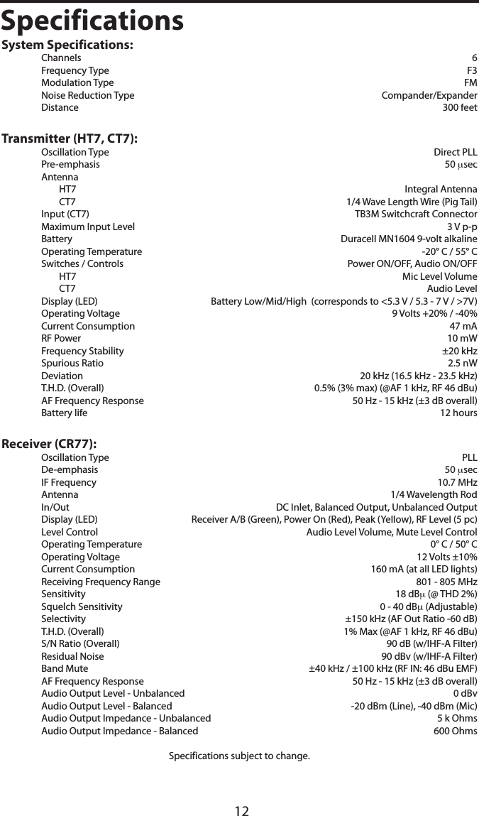 12SpecificationsSystem Specifications:  Channels      6  Frequency Type      F3  Modulation Type      FM  Noise Reduction Type    Compander/Expander  Distance      300 feetTransmitter (HT7, CT7):  Oscillation Type    Direct PLL   Pre-emphasis      50 μsec  Antenna    HT7      Integral Antenna    CT7      1/4 Wave Length Wire (Pig Tail)  Input (CT7)      TB3M Switchcraft Connector  Maximum Input Level      3 V p-p  Battery    Duracell MN1604 9-volt alkaline  Operating Temperature  -20° C / 55° C  Switches / Controls  Power ON/OFF, Audio ON/OFF    HT7    Mic Level Volume    CT7    Audio Level  Display (LED)  Battery Low/Mid/High  (corresponds to &lt;5.3 V / 5.3 - 7 V / &gt;7V)  Operating Voltage    9 Volts +20% / -40%  Current Consumption    47 mA  RF Power    10 mW  Frequency Stability    ±20 kHz  Spurious Ratio    2.5 nW  Deviation    20 kHz (16.5 kHz - 23.5 kHz)  T.H.D. (Overall)  0.5% (3% max) (@AF 1 kHz, RF 46 dBu)  AF Frequency Response    50 Hz - 15 kHz (±3 dB overall)  Battery life      12 hoursReceiver (CR77):  Oscillation Type    PLL  De-emphasis    50 μsec  IF Frequency    10.7 MHz  Antenna    1/4 Wavelength Rod  In/Out  DC Inlet, Balanced Output, Unbalanced Output  Display (LED)  Receiver A/B (Green), Power On (Red), Peak (Yellow), RF Level (5 pc)  Level Control  Audio Level Volume, Mute Level Control  Operating Temperature    0° C / 50° C  Operating Voltage      12 Volts ±10%  Current Consumption      160 mA (at all LED lights)  Receiving Frequency Range    801 - 805 MHz  Sensitivity      18 dBμ (@ THD 2%)  Squelch Sensitivity      0 - 40 dBμ (Adjustable)  Selectivity    ±150 kHz (AF Out Ratio -60 dB)  T.H.D. (Overall)    1% Max (@AF 1 kHz, RF 46 dBu)  S/N Ratio (Overall)    90 dB (w/IHF-A Filter)  Residual Noise    90 dBv (w/IHF-A Filter)  Band Mute  ±40 kHz / ±100 kHz (RF IN: 46 dBu EMF)  AF Frequency Response    50 Hz - 15 kHz (±3 dB overall)  Audio Output Level - Unbalanced    0 dBv  Audio Output Level - Balanced      -20 dBm (Line), -40 dBm (Mic)  Audio Output Impedance - Unbalanced    5 k Ohms  Audio Output Impedance - Balanced    600 OhmsSpecifications subject to change.