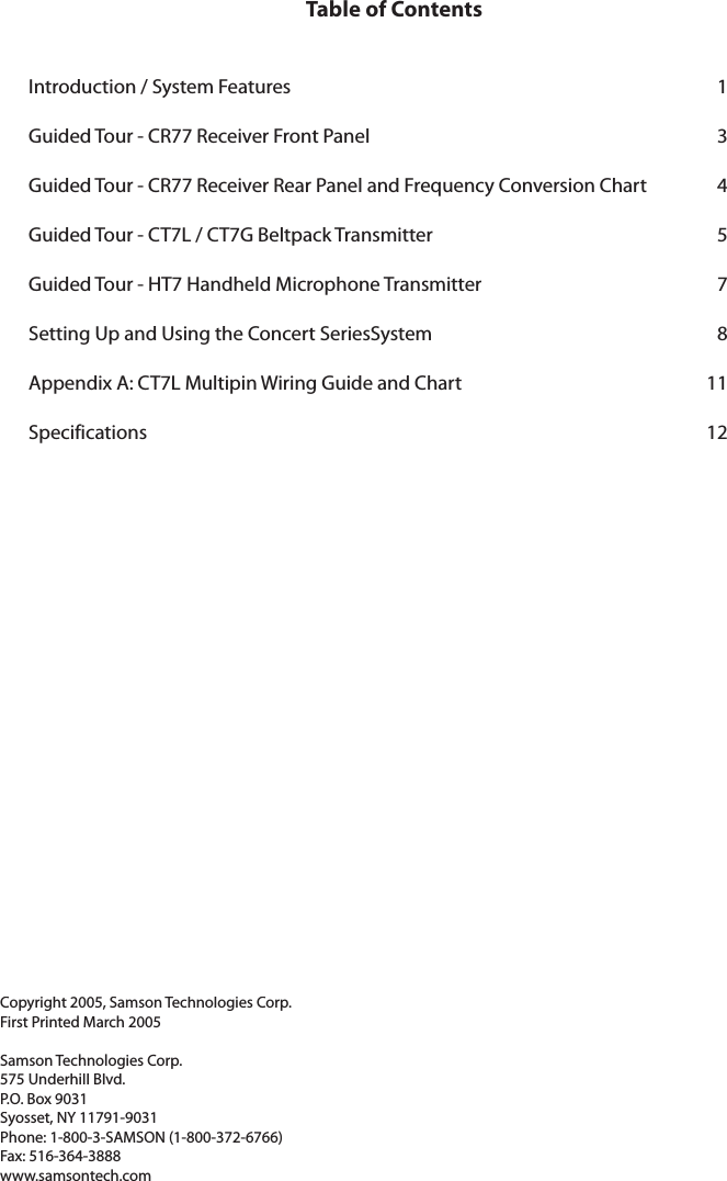 Table of ContentsIntroduction / System Features    1Guided Tour - CR77 Receiver Front Panel    3Guided Tour - CR77 Receiver Rear Panel and Frequency Conversion Chart    4Guided Tour - CT7L / CT7G Beltpack Transmitter    5Guided Tour - HT7 Handheld Microphone Transmitter    7Setting Up and Using the Concert SeriesSystem    8Appendix A: CT7L Multipin Wiring Guide and Chart    11Specifications    12Copyright 2005, Samson Technologies Corp.First Printed March 2005Samson Technologies Corp.575 Underhill Blvd.P.O. Box 9031Syosset, NY 11791-9031Phone: 1-800-3-SAMSON (1-800-372-6766)Fax: 516-364-3888www.samsontech.com