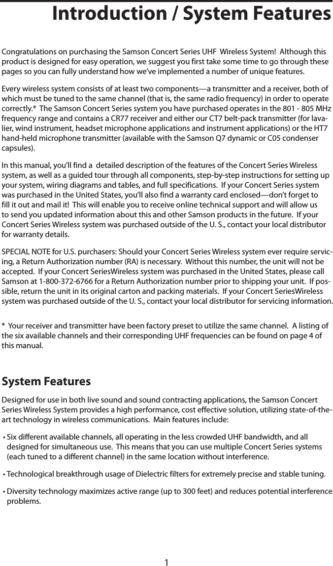 1Introduction / System FeaturesCongratulations on purchasing the Samson Concert Series UHF  Wireless System!  Although this product is designed for easy operation, we suggest you first take some time to go through these pages so you can fully understand how we’ve implemented a number of unique features.Every wireless system consists of at least two components—a transmitter and a receiver, both of which must be tuned to the same channel (that is, the same radio frequency) in order to operate correctly.*  The Samson Concert Series system you have purchased operates in the 801 - 805 MHz frequency range and contains a CR77 receiver and either our CT7 belt-pack transmitter (for lava-lier, wind instrument, headset microphone applications and instrument applications) or the HT7 hand-held microphone transmitter (available with the Samson Q7 dynamic or C05 condenser capsules).In this manual, you’ll find a  detailed description of the features of the Concert Series Wireless system, as well as a guided tour through all components, step-by-step instructions for setting up your system, wiring diagrams and tables, and full specifications.  If your Concert Series system was purchased in the United States, you’ll also find a warranty card enclosed—don’t forget to fill it out and mail it!  This will enable you to receive online technical support and will allow us to send you updated information about this and other Samson products in the future.  If your Concert Series Wireless system was purchased outside of the U. S., contact your local distributor for warranty details.SPECIAL NOTE for U.S. purchasers: Should your Concert Series Wireless system ever require servic-ing, a Return Authorization number (RA) is necessary.  Without this number, the unit will not be accepted.  If your Concert SeriesWireless system was purchased in the United States, please call Samson at 1-800-372-6766 for a Return Authorization number prior to shipping your unit.  If pos-sible, return the unit in its original carton and packing materials.  If your Concert SeriesWireless system was purchased outside of the U. S., contact your local distributor for servicing information.*  Your receiver and transmitter have been factory preset to utilize the same channel.  A listing of the six available channels and their corresponding UHF frequencies can be found on page 4 of this manual.System FeaturesDesigned for use in both live sound and sound contracting applications, the Samson Concert Series Wireless System provides a high performance, cost effective solution, utilizing state-of-the-art technology in wireless communications.  Main features include:• Six different available channels, all operating in the less crowded UHF bandwidth, and all designed for simultaneous use.  This means that you can use multiple Concert Series systems (each tuned to a different channel) in the same location without interference.• Technological breakthrough usage of Dielectric filters for extremely precise and stable tuning.• Diversity technology maximizes active range (up to 300 feet) and reduces potential interference problems.