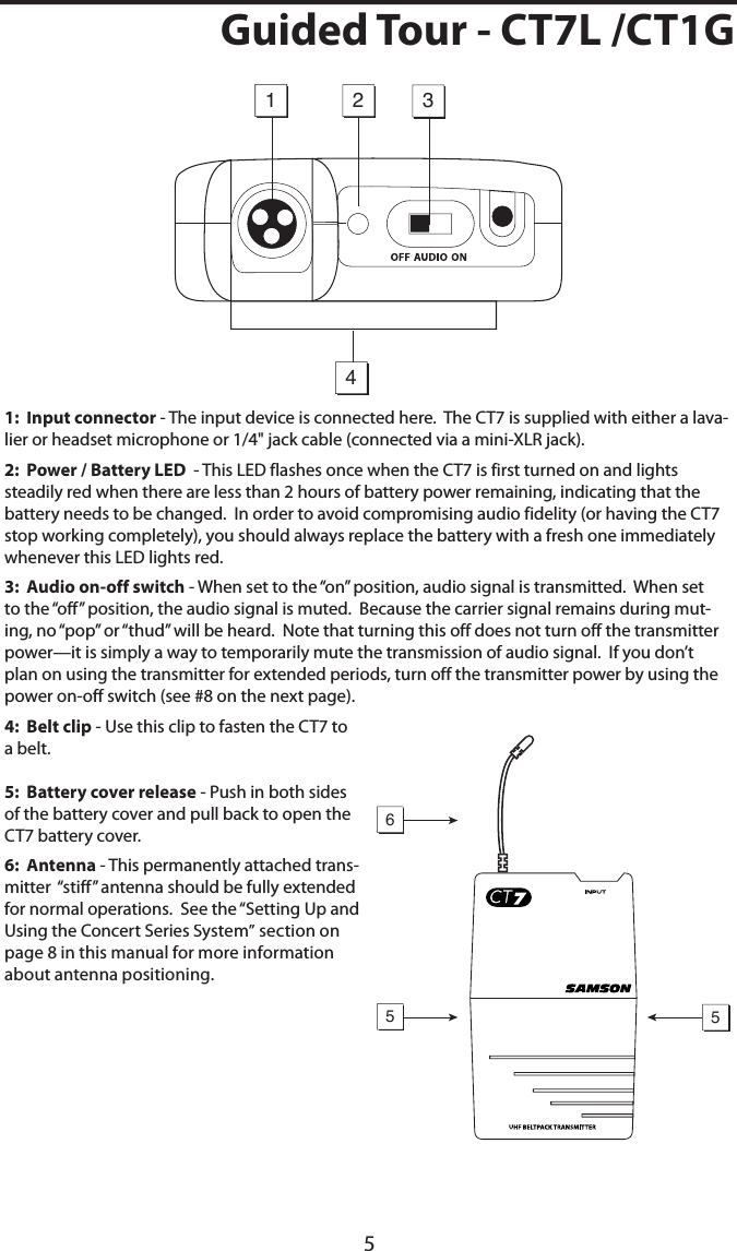 5Guided Tour - CT7L /CT1G1:  Input connector - The input device is connected here.  The CT7 is supplied with either a lava-lier or headset microphone or 1/4&quot; jack cable (connected via a mini-XLR jack).2:  Power / Battery LED  - This LED flashes once when the CT7 is first turned on and lights steadily red when there are less than 2 hours of battery power remaining, indicating that the battery needs to be changed.  In order to avoid compromising audio fidelity (or having the CT7 stop working completely), you should always replace the battery with a fresh one immediately whenever this LED lights red.3:  Audio on-off switch - When set to the “on” position, audio signal is transmitted.  When set to the “off” position, the audio signal is muted.  Because the carrier signal remains during mut-ing, no “pop” or “thud” will be heard.  Note that turning this off does not turn off the transmitter power—it is simply a way to temporarily mute the transmission of audio signal.  If you don’t plan on using the transmitter for extended periods, turn off the transmitter power by using the power on-off switch (see #8 on the next page).4:  Belt clip - Use this clip to fasten the CT7 to a belt.  5:  Battery cover release - Push in both sides of the battery cover and pull back to open the CT7 battery cover.6:  Antenna - This permanently attached trans-mitter  “stiff” antenna should be fully extended for normal operations.  See the “Setting Up and Using the Concert Series System” section on page 8 in this manual for more information about antenna positioning.1423556