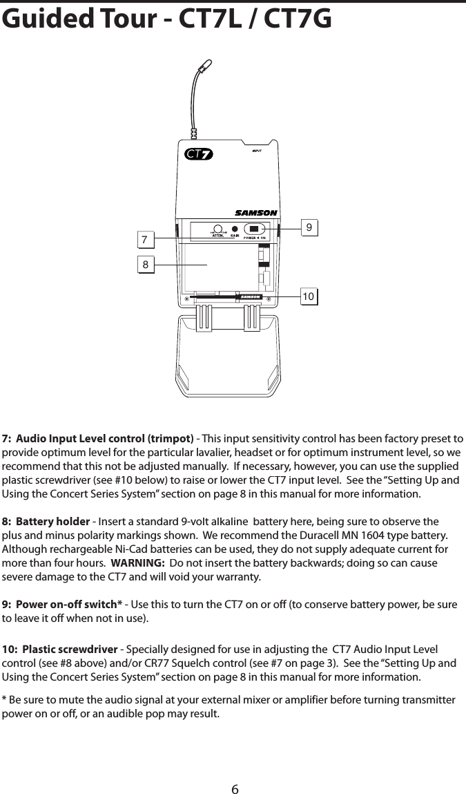 6Guided Tour - CT7L / CT7G7:  Audio Input Level control (trimpot) - This input sensitivity control has been factory preset to provide optimum level for the particular lavalier, headset or for optimum instrument level, so we recommend that this not be adjusted manually.  If necessary, however, you can use the supplied plastic screwdriver (see #10 below) to raise or lower the CT7 input level.  See the “Setting Up and Using the Concert Series System” section on page 8 in this manual for more information.8:  Battery holder - Insert a standard 9-volt alkaline  battery here, being sure to observe the plus and minus polarity markings shown.  We recommend the Duracell MN 1604 type battery.  Although rechargeable Ni-Cad batteries can be used, they do not supply adequate current for more than four hours.  WARNING:  Do not insert the battery backwards; doing so can cause severe damage to the CT7 and will void your warranty.9:  Power on-off switch* - Use this to turn the CT7 on or off (to conserve battery power, be sure to leave it off when not in use).10:  Plastic screwdriver - Specially designed for use in adjusting the  CT7 Audio Input Level control (see #8 above) and/or CR77 Squelch control (see #7 on page 3).  See the “Setting Up and Using the Concert Series System” section on page 8 in this manual for more information.* Be sure to mute the audio signal at your external mixer or amplifier before turning transmitter power on or off, or an audible pop may result. 10897