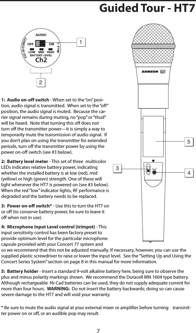 7Guided Tour - HT71:  Audio on-off switch - When set to the “on” posi-tion, audio signal is transmitted.  When set to the “off” position, the audio signal is muted.  Because the car-rier signal remains during muting, no “pop” or “thud” will be heard.  Note that turning this off does not turn off the transmitter power—it is simply a way to temporarily mute the transmission of audio signal.  If you don’t plan on using the transmitter for extended periods, turn off the transmitter power by using the power on-off switch (see #3 below).2:  Battery level meter - This set of three  multicolor LEDs indicates relative battery power, indicating whether the installed battery is at low (red), mid (yellow) or high (green) strength. One of these will light whenever the HT7 is powered on (see #3 below).  When the red “low” indicator lights, RF performance is degraded and the battery needs to be replaced.3:  Power on-off switch* - Use this to turn the HT7 on or off (to conserve battery power, be sure to leave it off when not in use).4:  Microphone Input Level control (trimpot) - This input sensitivity control has been factory preset to provide optimum level for the particular microphone capsule provided with your Concert 77 system and so we recommend that this not be adjusted manually. If necessary, however, you can use the supplied plastic screwdriver to raise or lower the input level.  See the “Setting Up and Using the Concert Series System” section on page 8 in this manual for more information.5:  Battery holder - Insert a standard 9-volt alkaline battery here, being sure to observe the plus and minus polarity markings shown.  We recommend the Duracell MN 1604 type battery.  Although rechargeable  Ni-Cad batteries can be used, they do not supply adequate current for more than four hours.  WARNING:  Do not insert the battery backwards; doing so can cause severe damage to the HT7 and will void your warranty.* Be sure to mute the audio signal at your external mixer or amplifier before turning    transmit-ter power on or off, or an audible pop may result.MIN MAXLEVELPOWERONOFF5341   2