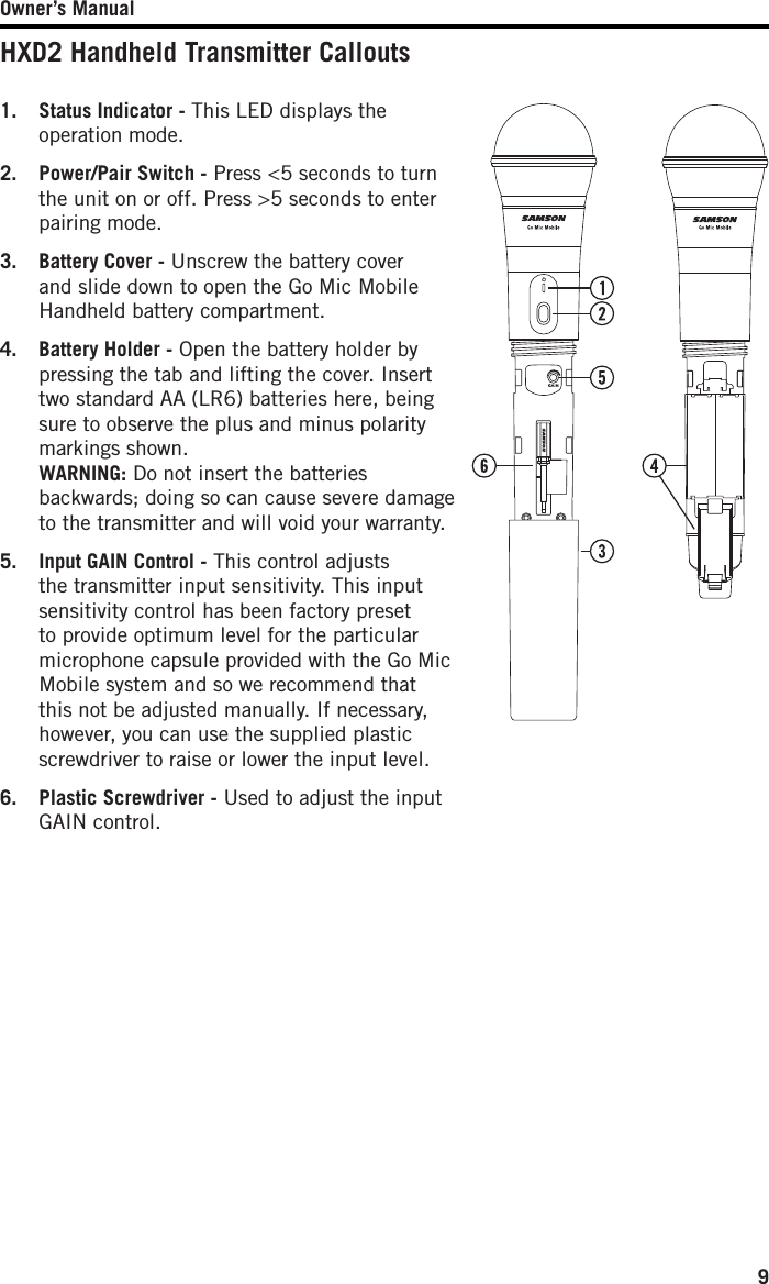 Owner’s Manual9HXD2 Handheld Transmitter Callouts1.  Status Indicator - This LED displays the operation mode.2.  Power/Pair Switch - Press &lt;5 seconds to turn the unit on or off. Press &gt;5 seconds to enter pairing mode. 3.  Battery Cover - Unscrew the battery cover and slide down to open the Go Mic Mobile Handheld battery compartment.4.  Battery Holder - Open the battery holder by pressing the tab and lifting the cover. Insert two standard AA (LR6) batteries here, being sure to observe the plus and minus polarity markings shown.  WARNING: Do not insert the batteries backwards; doing so can cause severe damage to the transmitter and will void your warranty.5.  Input GAIN Control - This control adjusts the transmitter input sensitivity. This input sensitivity control has been factory preset to provide optimum level for the particular microphone capsule provided with the Go Mic Mobile system and so we recommend that this not be adjusted manually. If necessary, however, you can use the supplied plastic screwdriver to raise or lower the input level. 6.  Plastic Screwdriver - Used to adjust the input GAIN control.