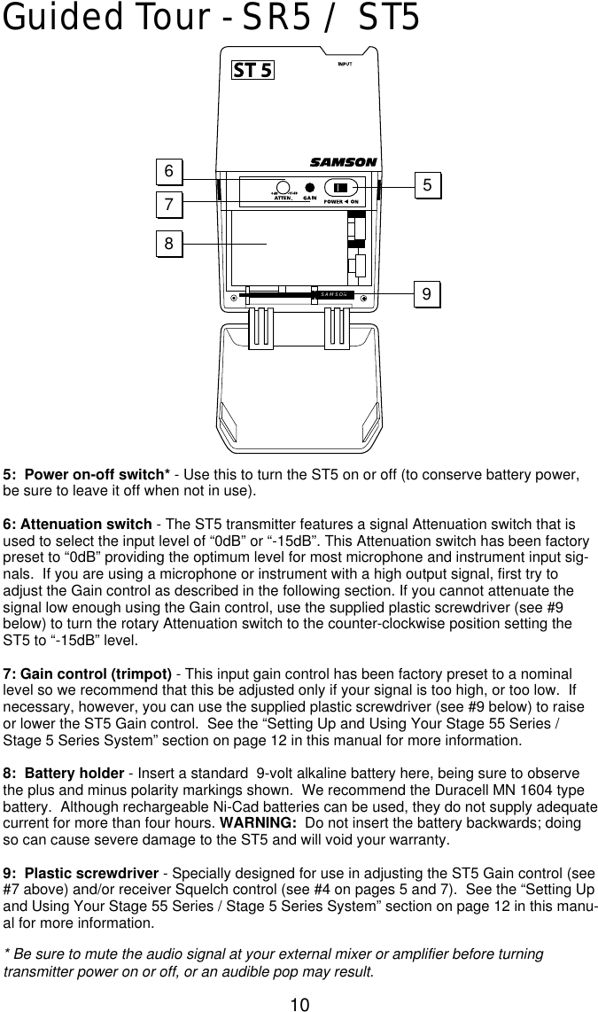 10Guided Tour - SR5 / ST55:  Power on-off switch* - Use this to turn the ST5 on or off (to conserve battery power,be sure to leave it off when not in use).6: Attenuation switch - The ST5 transmitter features a signal Attenuation switch that isused to select the input level of “0dB” or “-15dB”. This Attenuation switch has been factorypreset to “0dB” providing the optimum level for most microphone and instrument input sig-nals.  If you are using a microphone or instrument with a high output signal, first try toadjust the Gain control as described in the following section. If you cannot attenuate thesignal low enough using the Gain control, use the supplied plastic screwdriver (see #9below) to turn the rotary Attenuation switch to the counter-clockwise position setting theST5 to “-15dB” level.7: Gain control (trimpot) - This input gain control has been factory preset to a nominallevel so we recommend that this be adjusted only if your signal is too high, or too low.  Ifnecessary, however, you can use the supplied plastic screwdriver (see #9 below) to raiseor lower the ST5 Gain control.  See the “Setting Up and Using Your Stage 55 Series /Stage 5 Series System” section on page 12 in this manual for more information.8:  Battery holder - Insert a standard  9-volt alkaline battery here, being sure to observethe plus and minus polarity markings shown.  We recommend the Duracell MN 1604 typebattery.  Although rechargeable Ni-Cad batteries can be used, they do not supply adequatecurrent for more than four hours. WARNING: Do not insert the battery backwards; doingso can cause severe damage to the ST5 and will void your warranty.9:  Plastic screwdriver - Specially designed for use in adjusting the ST5 Gain control (see#7 above) and/or receiver Squelch control (see #4 on pages 5 and 7).  See the “Setting Upand Using Your Stage 55 Series / Stage 5 Series System” section on page 12 in this manu-al for more information.* Be sure to mute the audio signal at your external mixer or amplifier before turningtransmitter power on or off, or an audible pop may result.SAMSON 98567