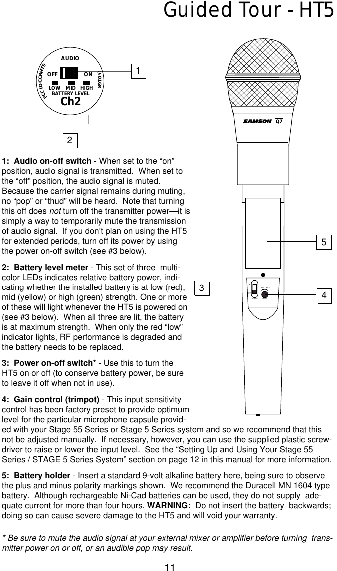 11Guided Tour - HT51:  Audio on-off switch - When set to the “on”position, audio signal is transmitted.  When set tothe “off” position, the audio signal is muted.Because the carrier signal remains during muting,no “pop” or “thud” will be heard.  Note that turningthis off does not turn off the transmitter power—it issimply a way to temporarily mute the transmissionof audio signal.  If you don’t plan on using the HT5for extended periods, turn off its power by usingthe power on-off switch (see #3 below).2:  Battery level meter - This set of three  multi-color LEDs indicates relative battery power, indi-cating whether the installed battery is at low (red),mid (yellow) or high (green) strength. One or moreof these will light whenever the HT5 is powered on(see #3 below).  When all three are lit, the batteryis at maximum strength.  When only the red “low”indicator lights, RF performance is degraded andthe battery needs to be replaced.3:  Power on-off switch* - Use this to turn theHT5 on or off (to conserve battery power, be sureto leave it off when not in use).4:  Gain control (trimpot) - This input sensitivitycontrol has been factory preset to provide optimumlevel for the particular microphone capsule provid-ed with your Stage 55 Series or Stage 5 Series system and so we recommend that thisnot be adjusted manually.  If necessary, however, you can use the supplied plastic screw-driver to raise or lower the input level.  See the “Setting Up and Using Your Stage 55Series / STAGE 5 Series System” section on page 12 in this manual for more information.5:  Battery holder - Insert a standard 9-volt alkaline battery here, being sure to observethe plus and minus polarity markings shown.  We recommend the Duracell MN 1604 typebattery.  Although rechargeable Ni-Cad batteries can be used, they do not supply  ade-quate current for more than four hours. WARNING: Do not insert the battery  backwards;doing so can cause severe damage to the HT5 and will void your warranty.* Be sure to mute the audio signal at your external mixer or amplifier before turning  trans-mitter power on or off, or an audible pop may result.MIN MAXLEVELPOWERONOFF5341AUDIOLOW MID HIGHBATTERY LEVELCh2OFF ON2FCCIDCCRHT50168